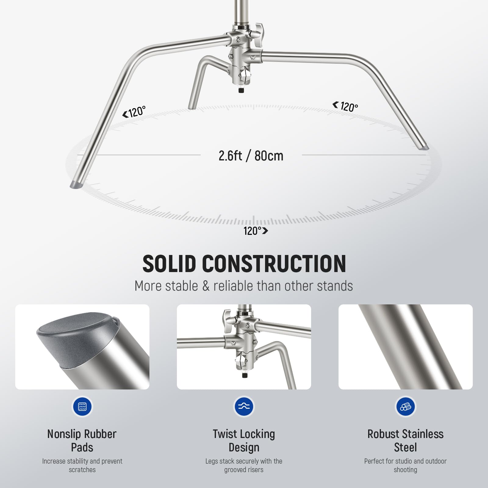 120 120 2.6ft 2.6ft / 80cm / 120°

SOLID CONSTRUCTION
More stable & reliable than other stands

Nonslip Rubber Pads
Increase stability and prevent scratches

Twist Locking Design
Legs stack securely with the grooved risers

Robust Stainless Steel
Perfect for studio and outdoor shooting