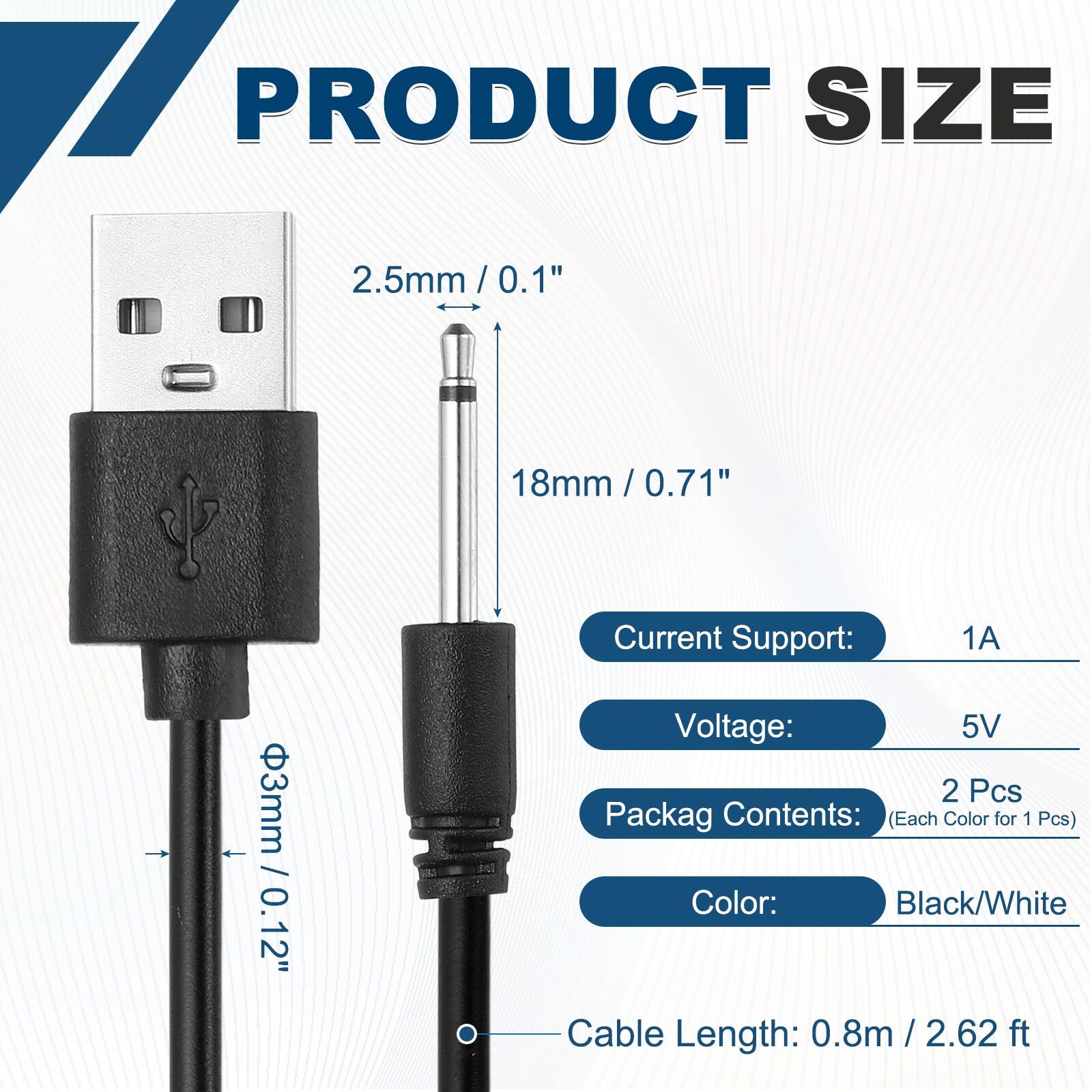17 PRODUCT SIZE  
2.5mm / 0.1"  
18mm / 0.71"  
3mm / 0.12"  

Current Support: 1A  
Voltage: 5V  

Packag Contents: (Each Color for 1 Pcs)  
Color: Black/White  

Cable Length: 0.8m / 2.62 ft