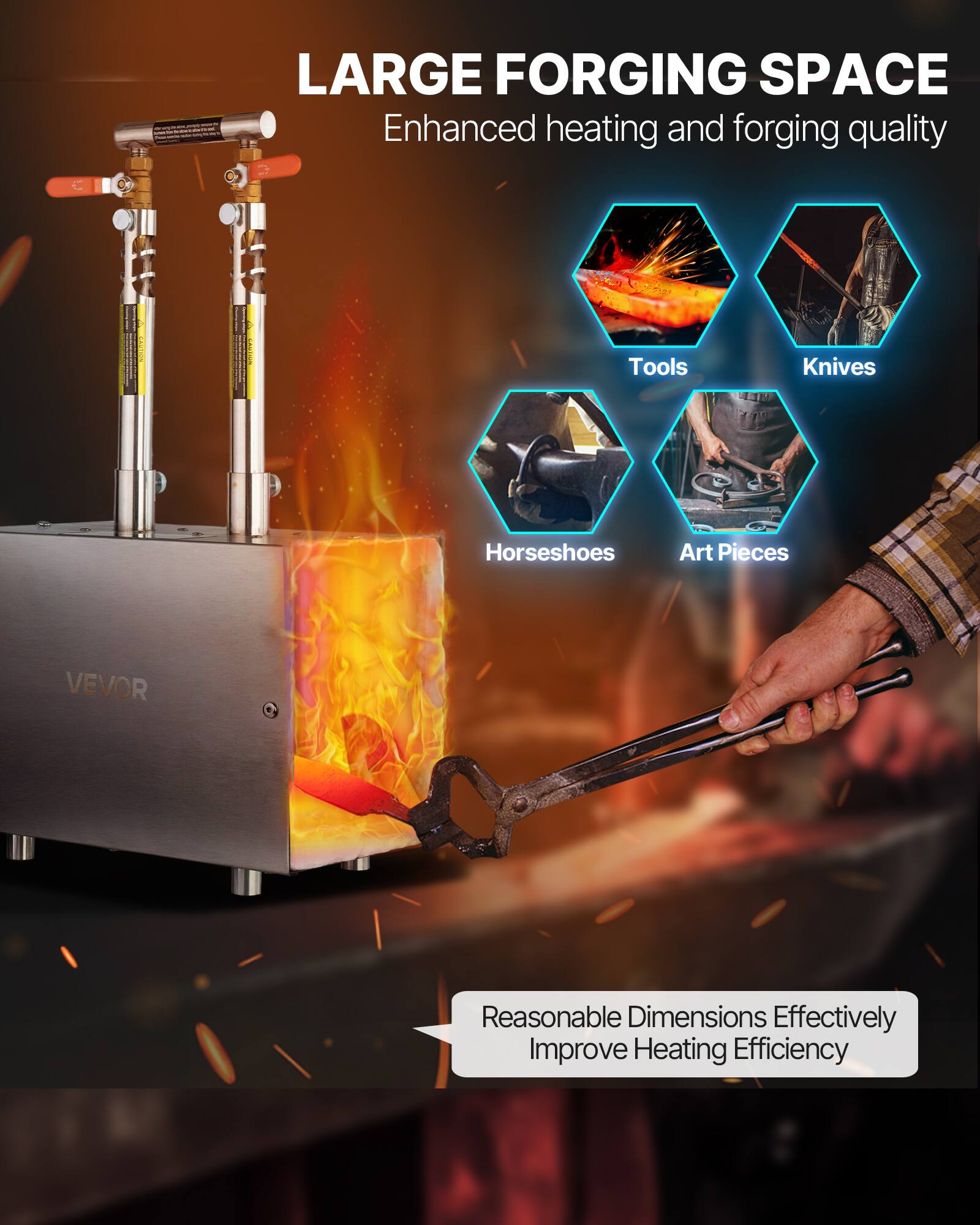 CN - LARGE FORGING SPACE  
Enhanced heating and forging quality  
Tools Knives Horseshoes Art Pieces  
VEVOR  
Reasonable Dimensions Effectively Improve Heating Efficiency
