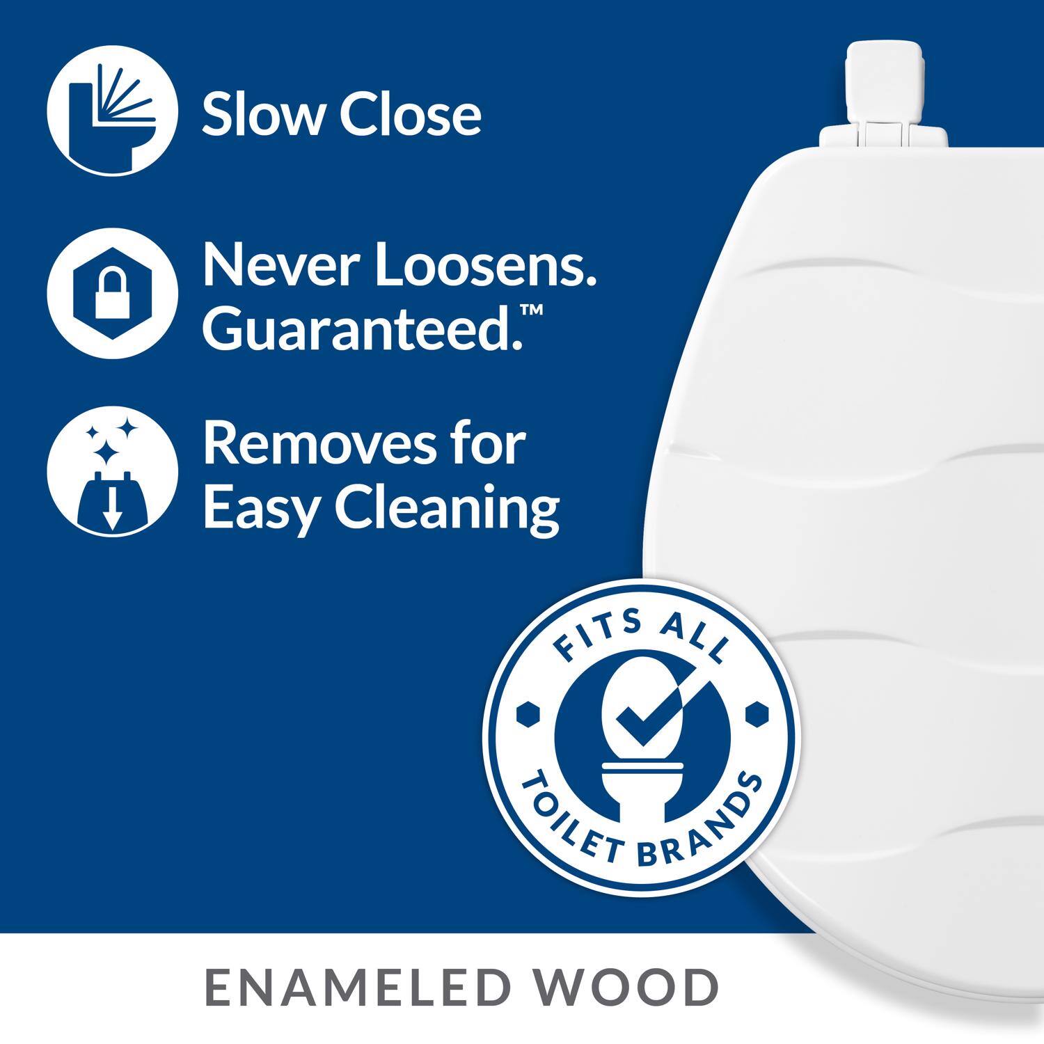 Slow Close  
Never Loosens. Guaranteed.  
Removes for Easy Cleaning  
FITS ALL TOILET BRANDS  
ENAMELED WOOD