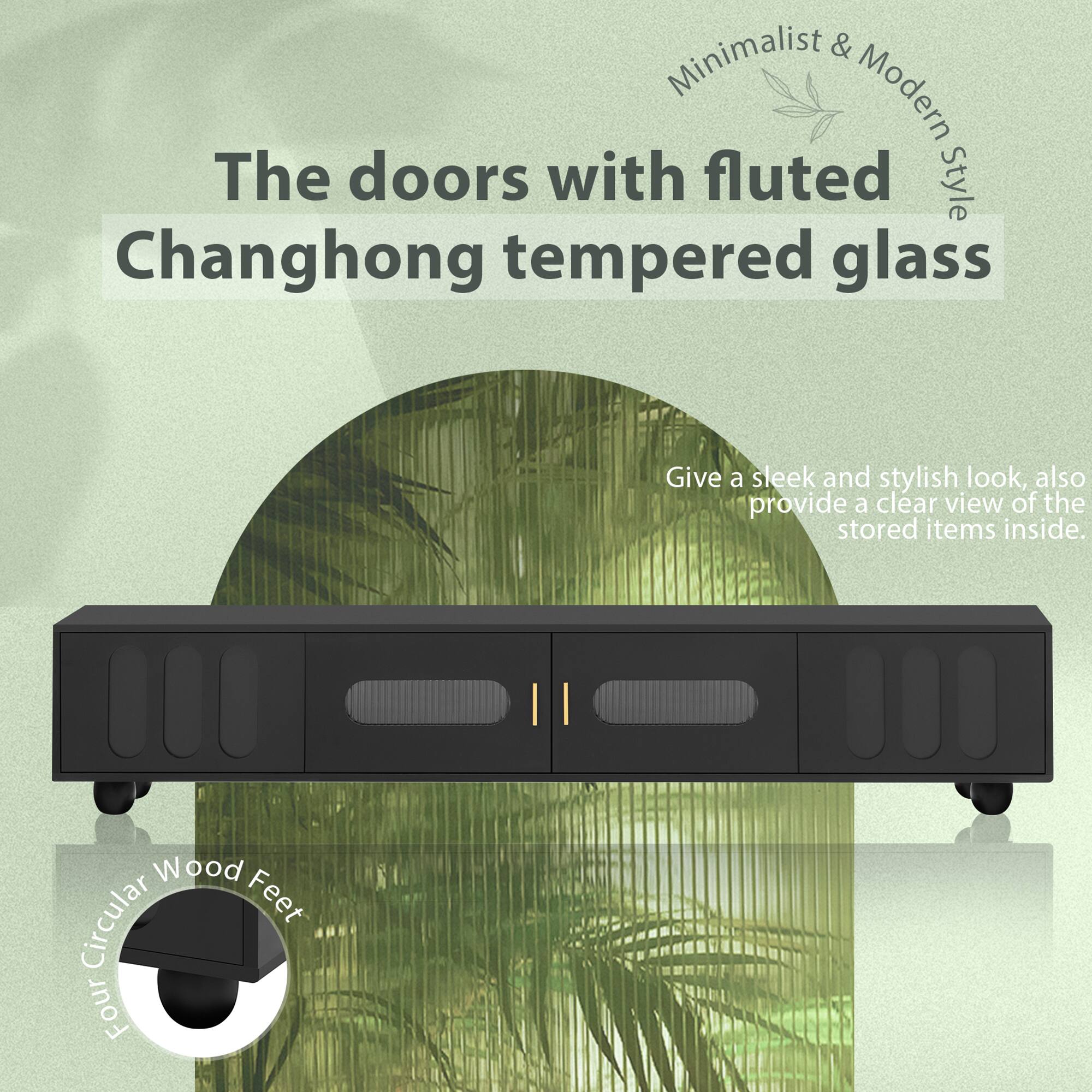 Minimalist & Modern Style

The doors with fluted Changhong tempered glass

Give a sleek and stylish look, also provide a clear view of the stored items inside.

Four Circular Wood Feet