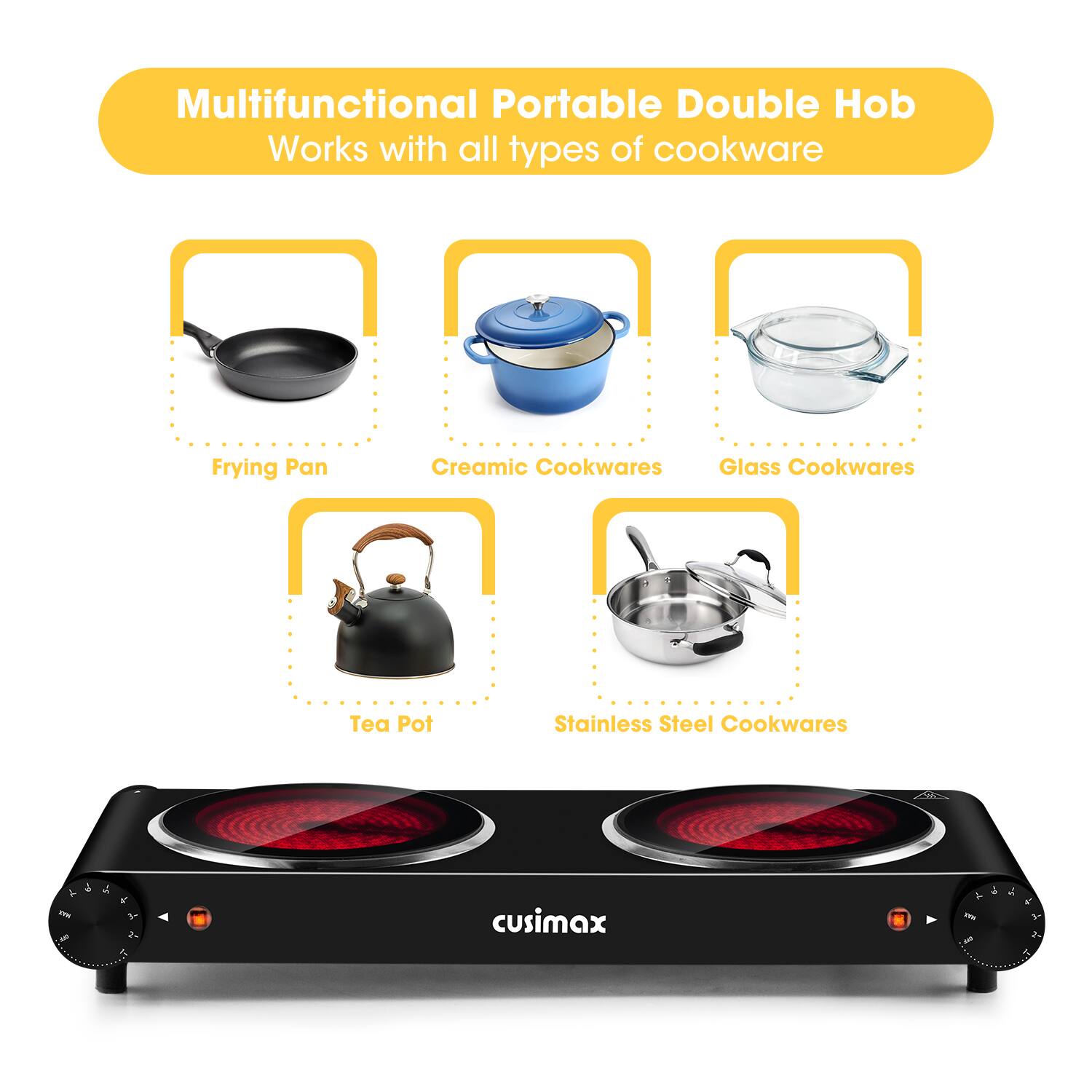 Multifunctional Portable Double Hob  
Works with all types of cookware  
- Frying Pan  
- Ceramic Cookwares  
- Glass Cookwares  
- Tea Pot  
- Stainless Steel Cookwares  

cusimax