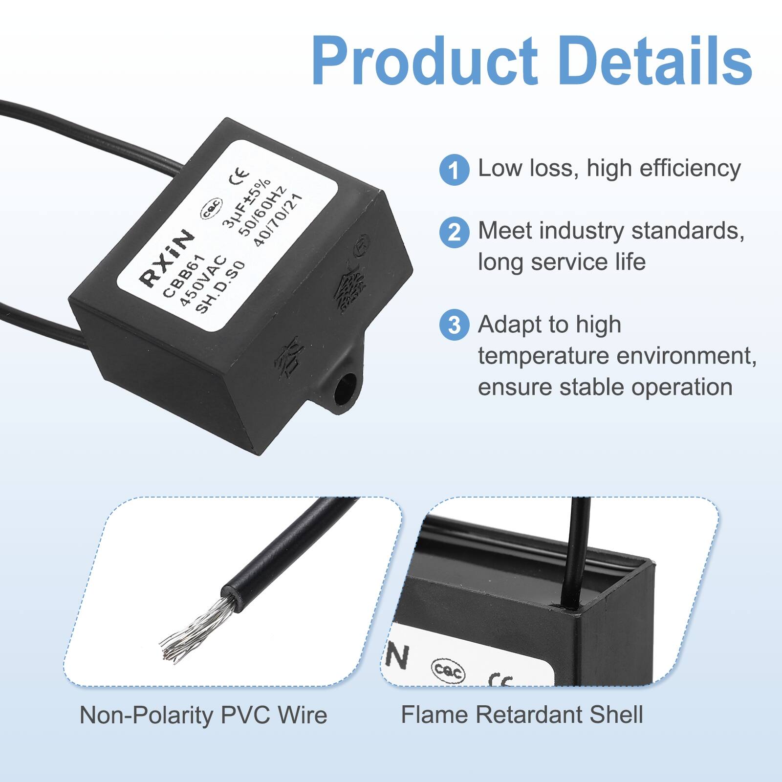 Product Details

1. Low loss, high efficiency
2. Meet industry standards, long service life
3. Adapt to high temperature environment, ensure stable operation

- Non-Polarity PVC Wire
- Flame Retardant Shell

CE CUC SUF15% 40/70/21 RXIN CBB61 450VAC D .so SH T21

3UF±5% 50/60Hz 40 07/02/21

RXIN CBB61 450VAC SH D.S0