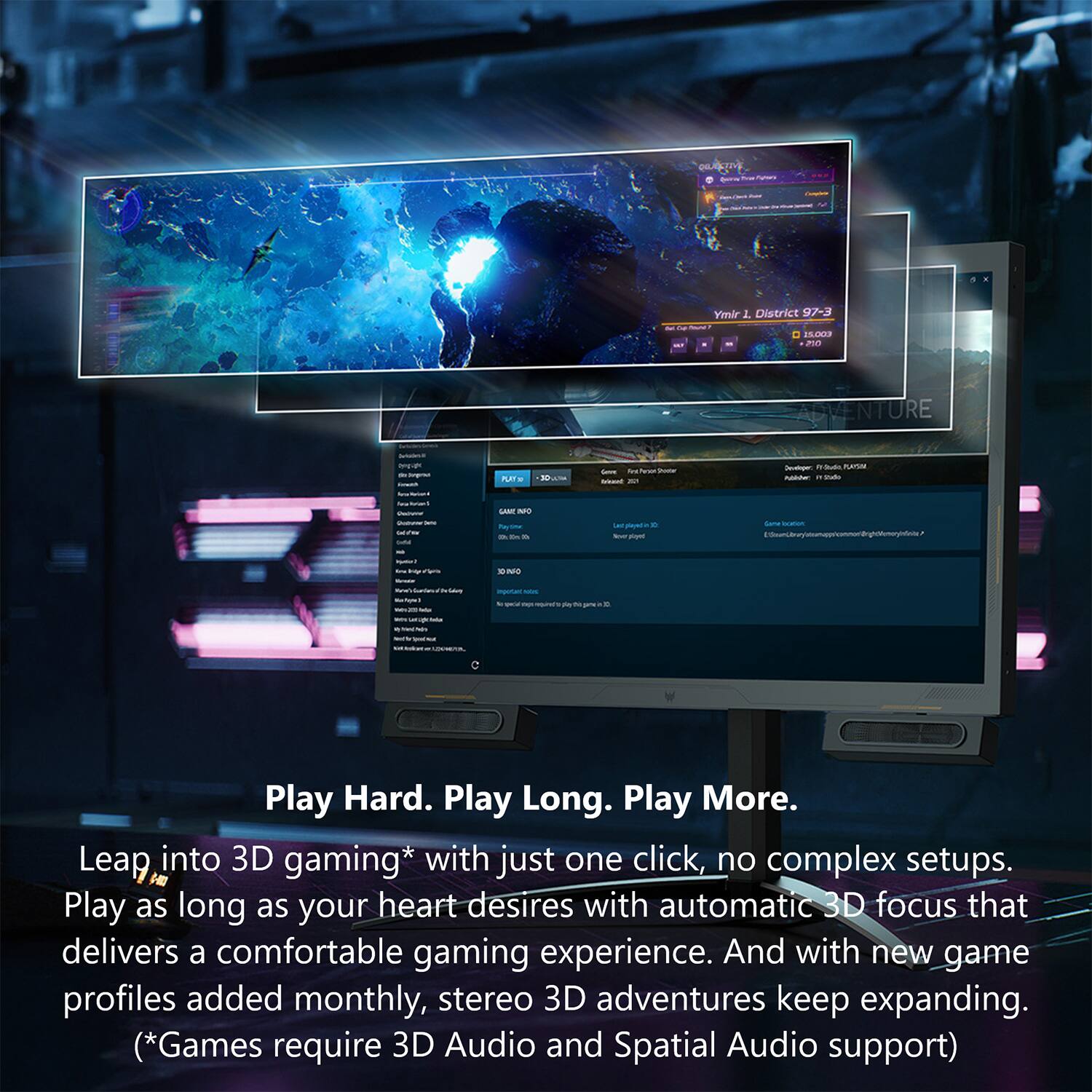 AU - Ymir 1 District 97-3 - 15.203 mn VENTURE - - PLT - - - - - - - PETUM - - - SAN MO - .. na - - - dane nothi_to_r M - - - - - - - Play Hard. Play Long. Play More. Leap into 3D gaming* with just one click, no complex setups. Play as long as your heart desires with automatic 3D focus that delivers a comfortable gaming experience. And with new game profiles added monthly, stereo 3D adventures keep expanding. (*Games require 3D Audio and Spatial Audio support)