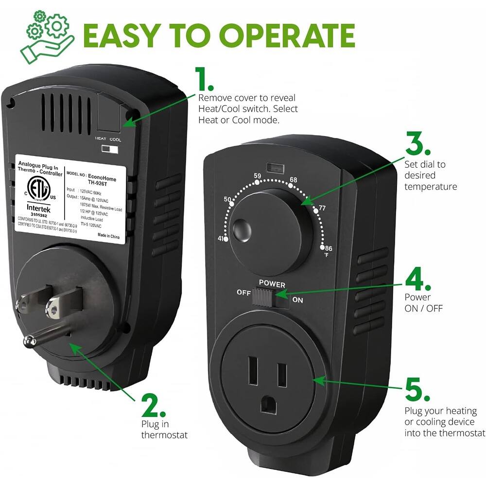 EASY TO OPERATE

1. Remove cover to reveal Heat/Cool switch. Select Heat or Cool mode.

2. Plug in thermostat

3. Set dial to desired temperature

4. Power ON / OFF

5. Plug your heating or cooling device into the thermostat

Analogue Plug In Thermo Controller

MODEL NO: EconoHome TM-9267

Output: 125VAC 60Hz

Output: 15Amp 125VAC

125VAC Max Resistive Load

125VAC Max Inductive Load

125VAC Max Capacitive Load

Made in China

Intertek

CONFORMS TO: UL 1082, CSA C22.2 No. 682-10, IEC 60335-2-92, EN 60335-2-92

CERTIFIED TO: UL 1082, CSA C22.2 No. 682-10, IEC 60335-2-92, EN 60335-2-92

Made in China