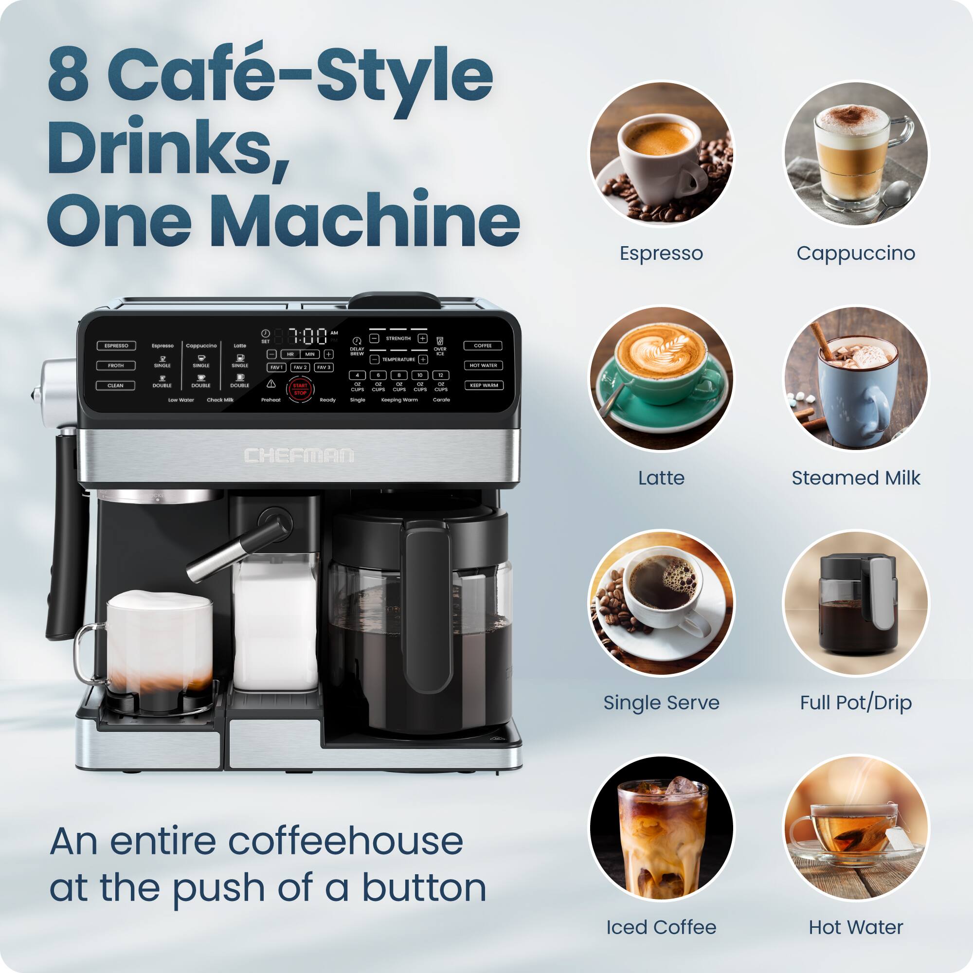 8 Café-Style Drinks, One Machine

An entire coffeehouse at the push of a button

Espresso  
Cappuccino  
Latte  
Steamed Milk  
Single Serve  
Full Pot/Drip  
Iced Coffee  
Hot Water