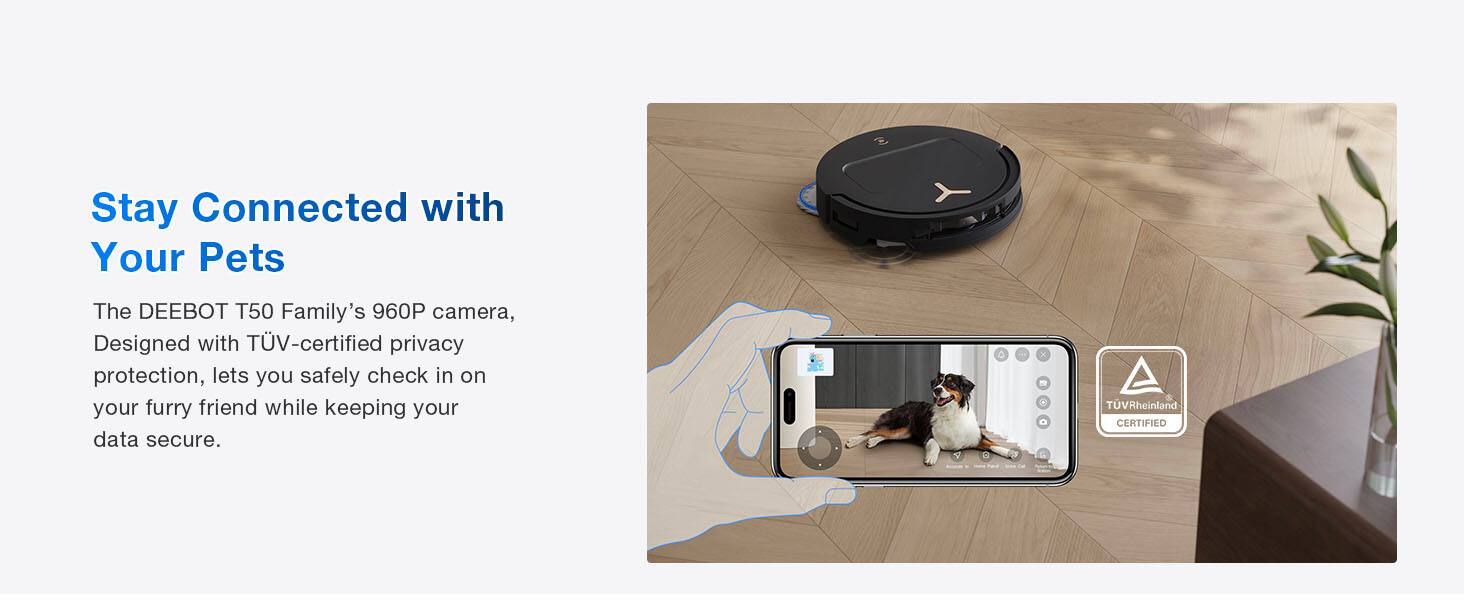 Stay Connected with Your Pets

The DEEBOT T50 Family's 960P camera, Designed with TÜV-certified privacy protection, lets you safely check in on your furry friend while keeping your data secure.