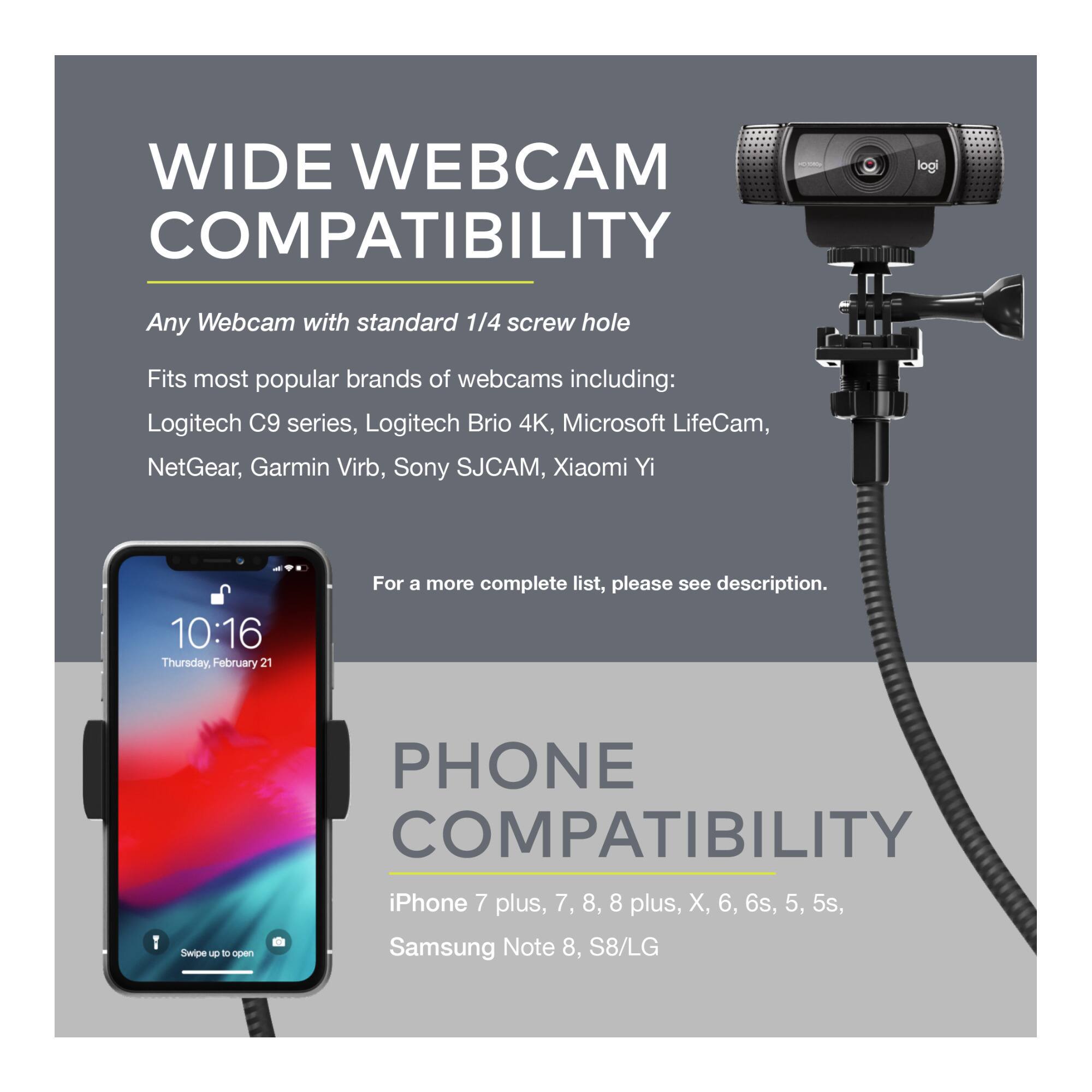 **WIDE WEBCAM COMPATIBILITY**

Any Webcam with standard 1/4 screw hole

Fits most popular brands of webcams including:
- Logitech C9 series
- Logitech Brio 4K
- Microsoft LifeCam
- NetGear
- Garmin Virb
- Sony SJCAM
- Xiaomi Yi

For a more complete list, please see description.

**PHONE COMPATIBILITY**

- iPhone 7 plus, 7, 8, 8 plus, X, 6, 6s, 5, 5s
- Samsung Note 8, S8/LG
