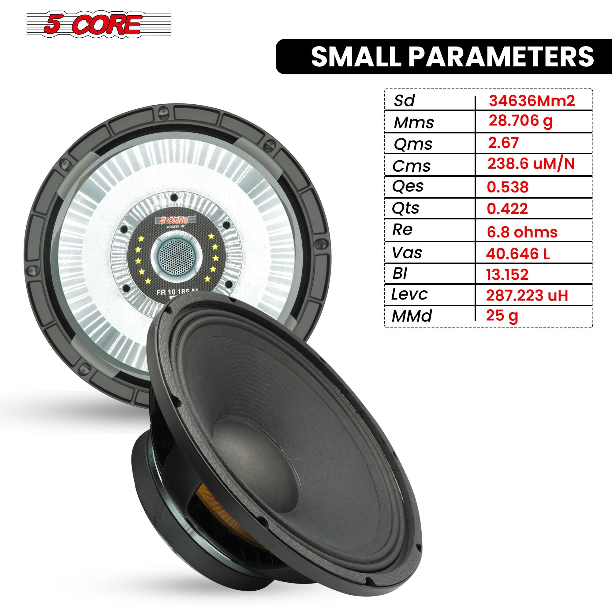 5 CORE SMALL PARAMETERS

- Sd: 34636Mm²
- Mms: 28.706 g
- Qms: 2.67
- Cms: 238.6 µM/N
- Qes: 0.538
- Qts: 0.422
- Re: 6.8 ohms
- Vas: 40.646 L
- Bl: 13.152
- Levc: 287.223 H
- MMd: 25 g