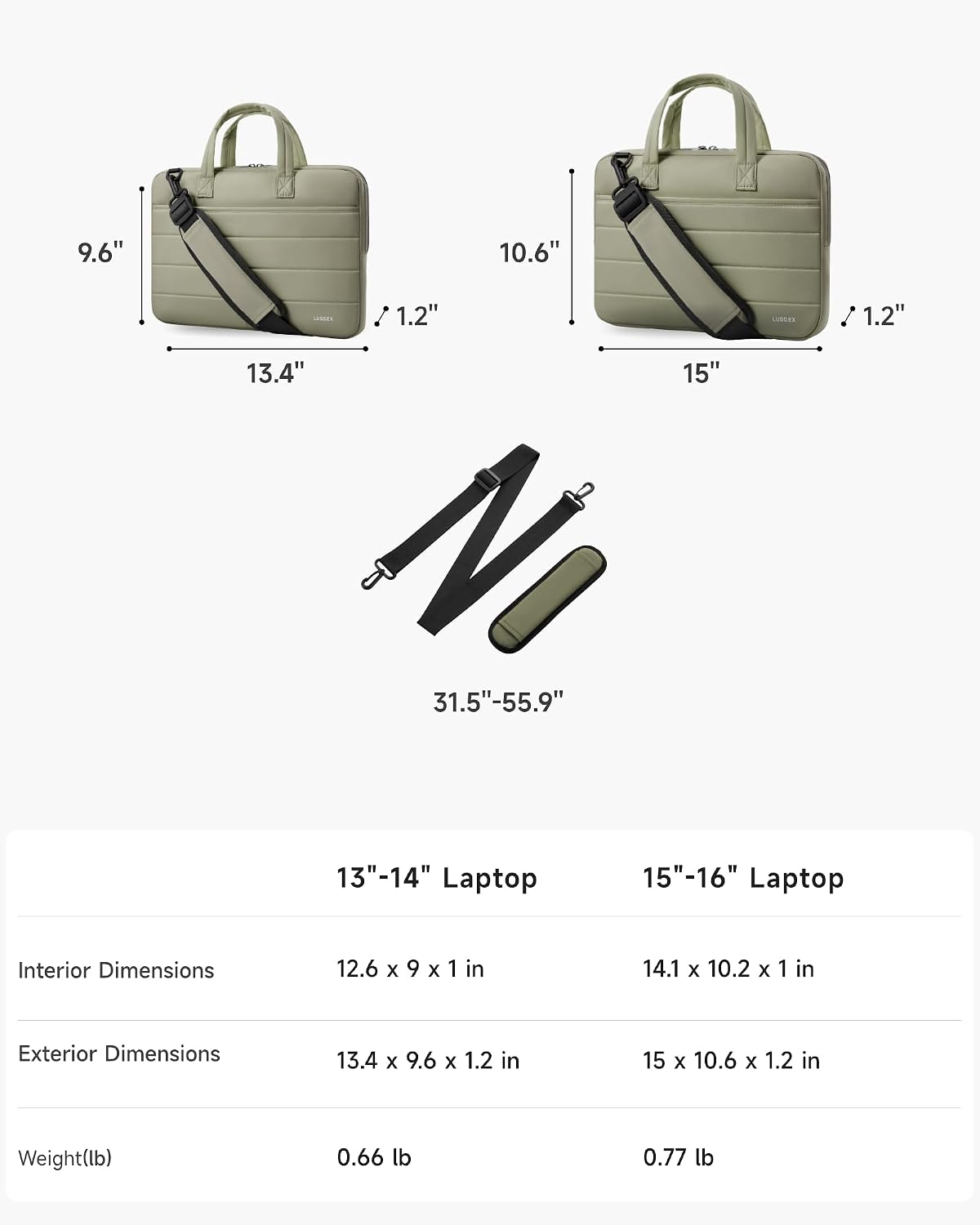 9.6" 10.6" 1.2" I 1.2" 13.4" 15" 31.5"-55.9" 13"-14" Laptop 15"-16" Laptop Interior Dimensions 12.6 x 9 x 1 in 14.1 x 10.2 x 1 in Exterior Dimensions 13.4 x 9.6 x 1.2 in 15 x 10.6 x 1.2 in Weight(lb) 0.66 lb 0.77 lb