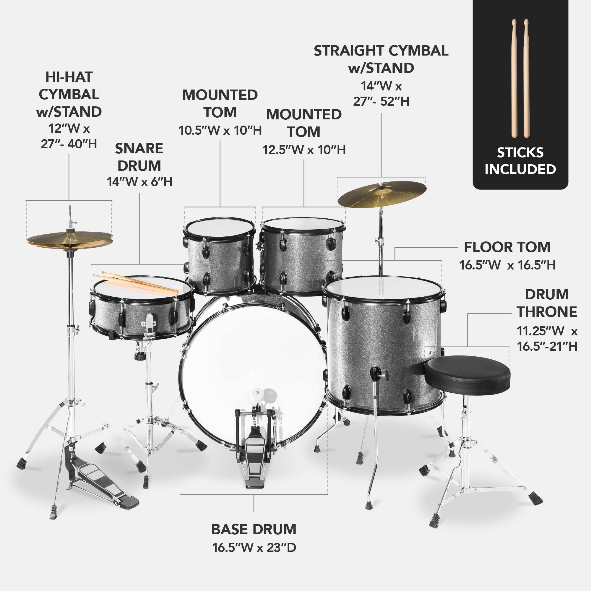 Here is the corrected and grouped text:

- **Straight Cymbal w/ Stand**: 14"W x 27"-52"H
- **Hi-Hat w/ Stand**: 12"W x 10.5"W x 10"H
- **Mounted Cymbal**: 12"W x 10.5"W x 10"H
- **Snare Drum**: 12.5"W x 6"H
- **Floor Tom**: 16.5"W x 16.5"H
- **Base Drum**: 16.5"W x 23"D
- **Drum Throne**: 11.25"W x 16.5"-21"H
- **Sticks**: Included