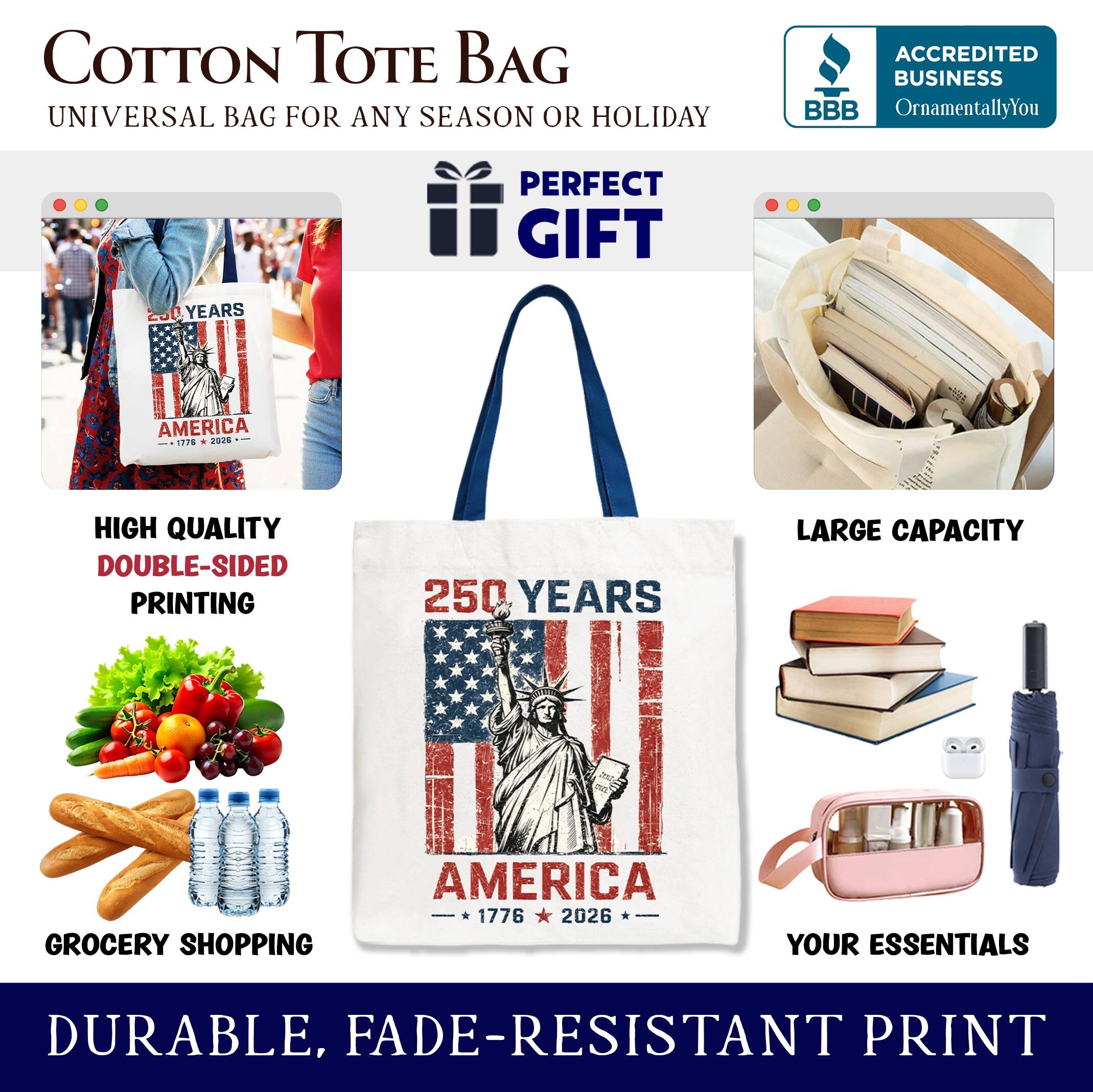 COTTON TOTE BAG  
UNIVERSAL BAG FOR ANY SEASON OR HOLIDAY  

ACCREDITED BUSINESS  
BBB  
OrnamentallyYou  

PERFECT GIFT  

HIGH QUALITY  
DOUBLE-SIDED PRINTING  

LARGE CAPACITY  

GROCERY SHOPPING  

DURABLE, FADE-RESISTANT PRINT  

250 YEARS  
AMERICA  
1776 - 2026  

YOUR ESSENTIALS