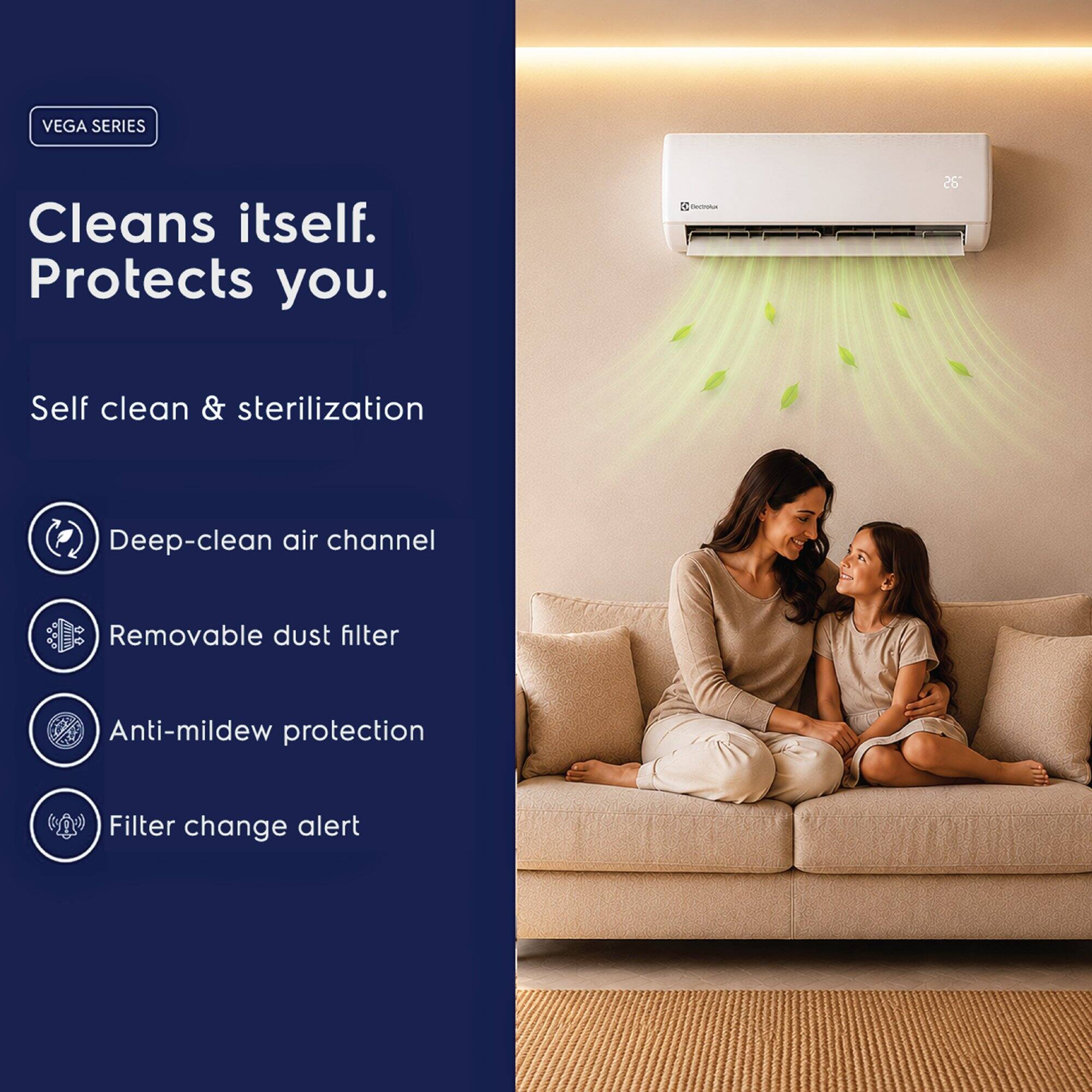 VEGA SERIES  
Cleans itself.  
Protects you.  

- Self clean & sterilization  
- Deep-clean air channel  
- Removable dust filter  
- Anti-mildew protection  
- Filter change alert