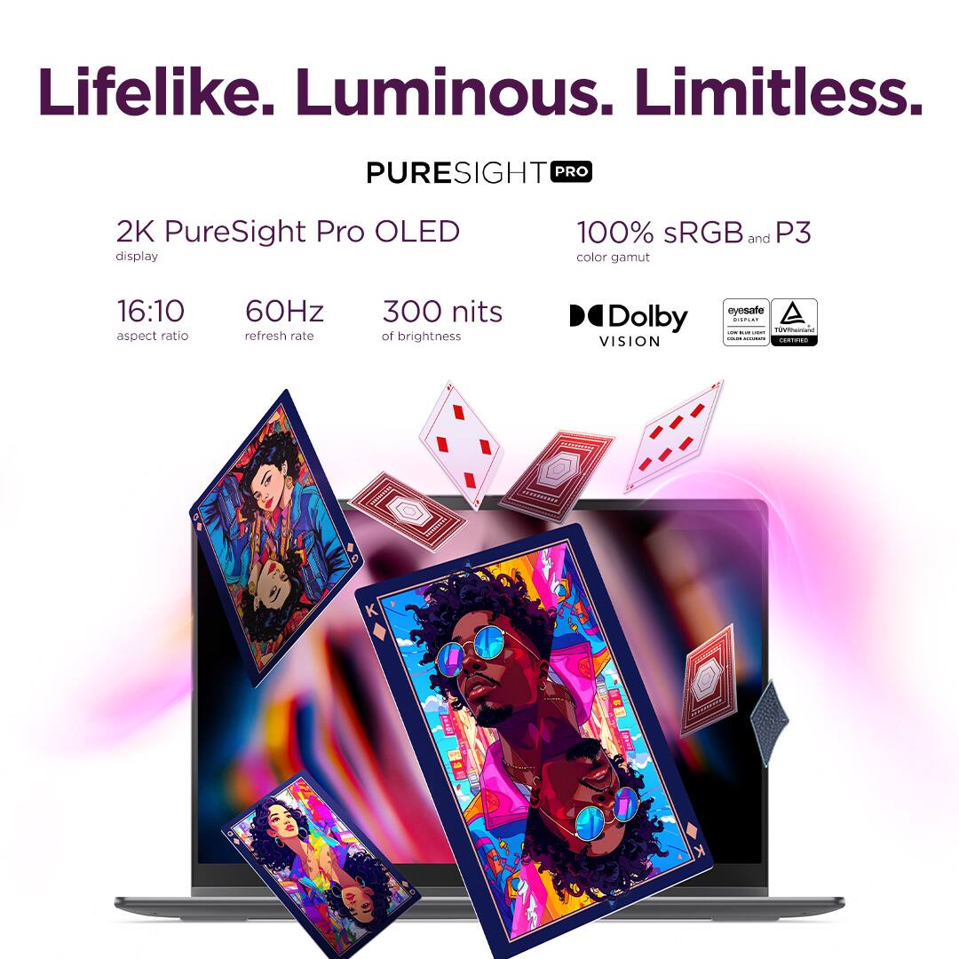 Lifelike. Luminous. Limitless.

PURESIGHT PRO

2K PureSight Pro OLED display  
16:10 aspect ratio  
60Hz refresh rate  
300 nits of brightness  
100% sRGB and P3 color gamut  
Dolby VISION  
eyesafe