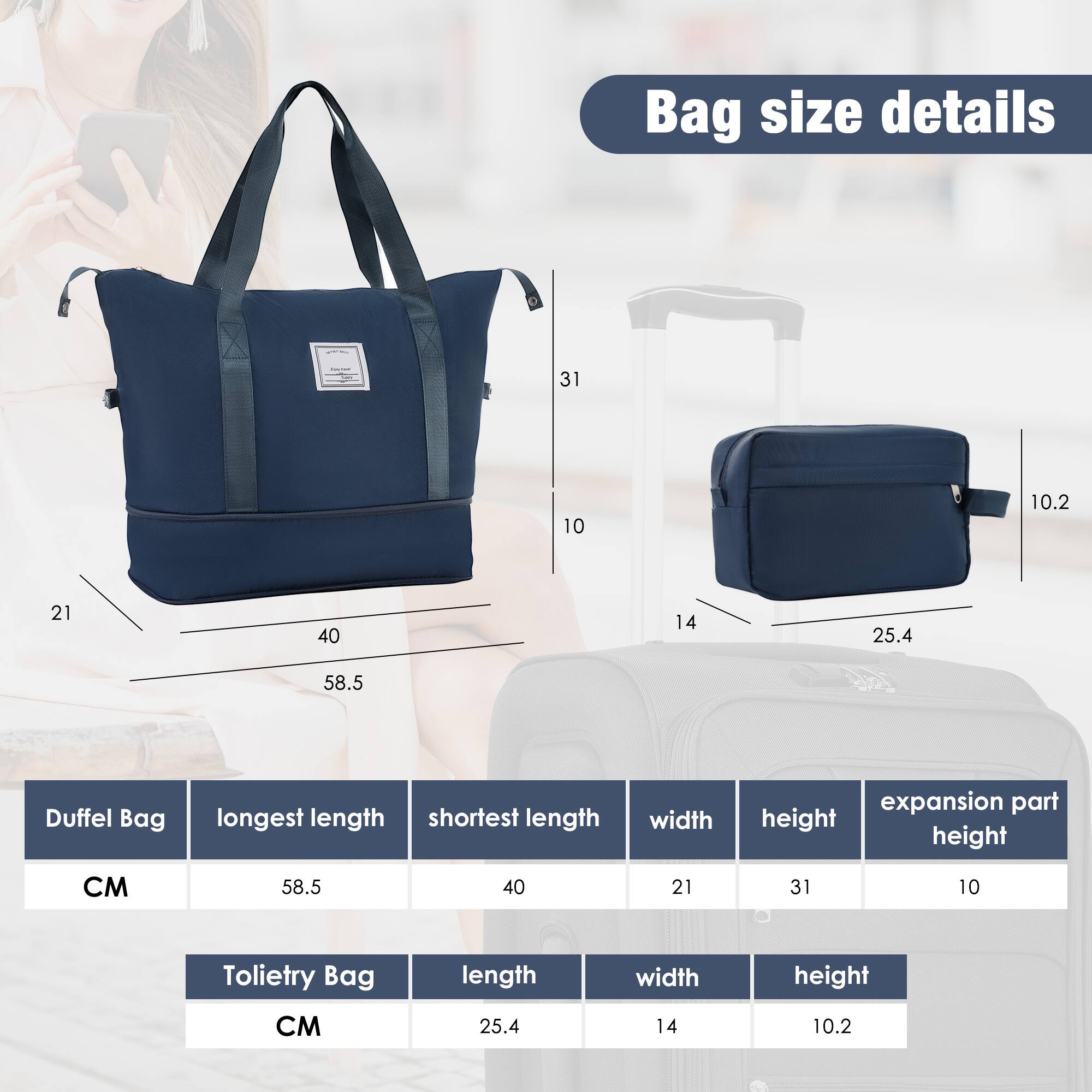 Bag size details

Duffel Bag
- Longest length: 58.5 cm
- Shortest length: 40 cm
- Width: 21 cm
- Height: 31 cm
- Expansion part height: 10 cm

Toiletry Bag
- Length: 25.4 cm
- Width: 14 cm
- Height: 10.2 cm