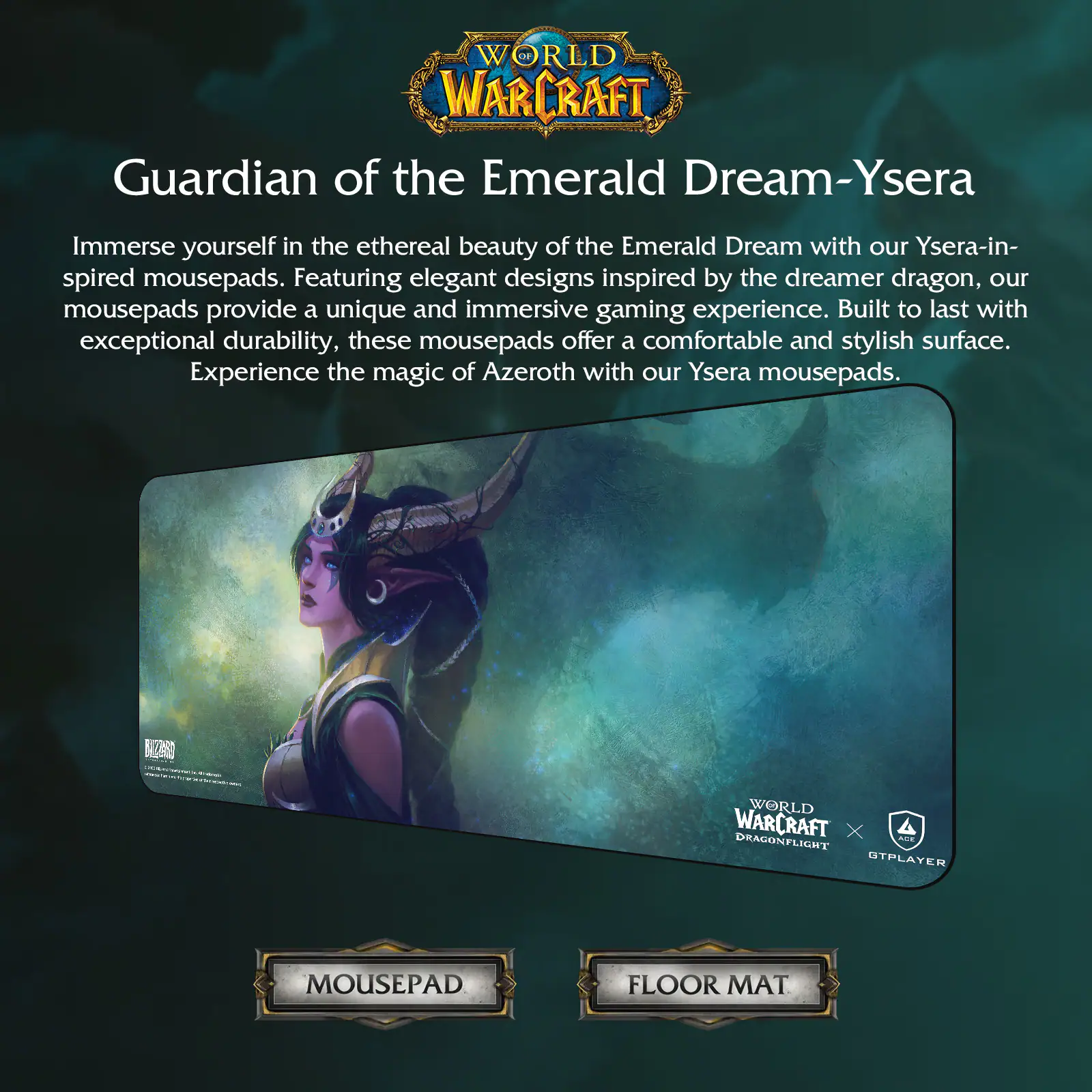 **WORLD OF WARCRAFT**

**Guardian of the Emerald Dream - Ysera**

Immerse yourself in the ethereal beauty of the Emerald Dream with our Ysera-inspired mousepads. Featuring elegant designs inspired by the dreamer dragon, our mousepads provide a unique and immersive gaming experience. Built to last with exceptional durability, these mousepads offer a comfortable and stylish surface. Experience the magic of Azeroth with our Ysera mousepads.

**WORLD OF WARCRAFT X DRAGONFLIGHT X GTPPLAYER**

**MOUSEPAD**

**FLOOR MAT**