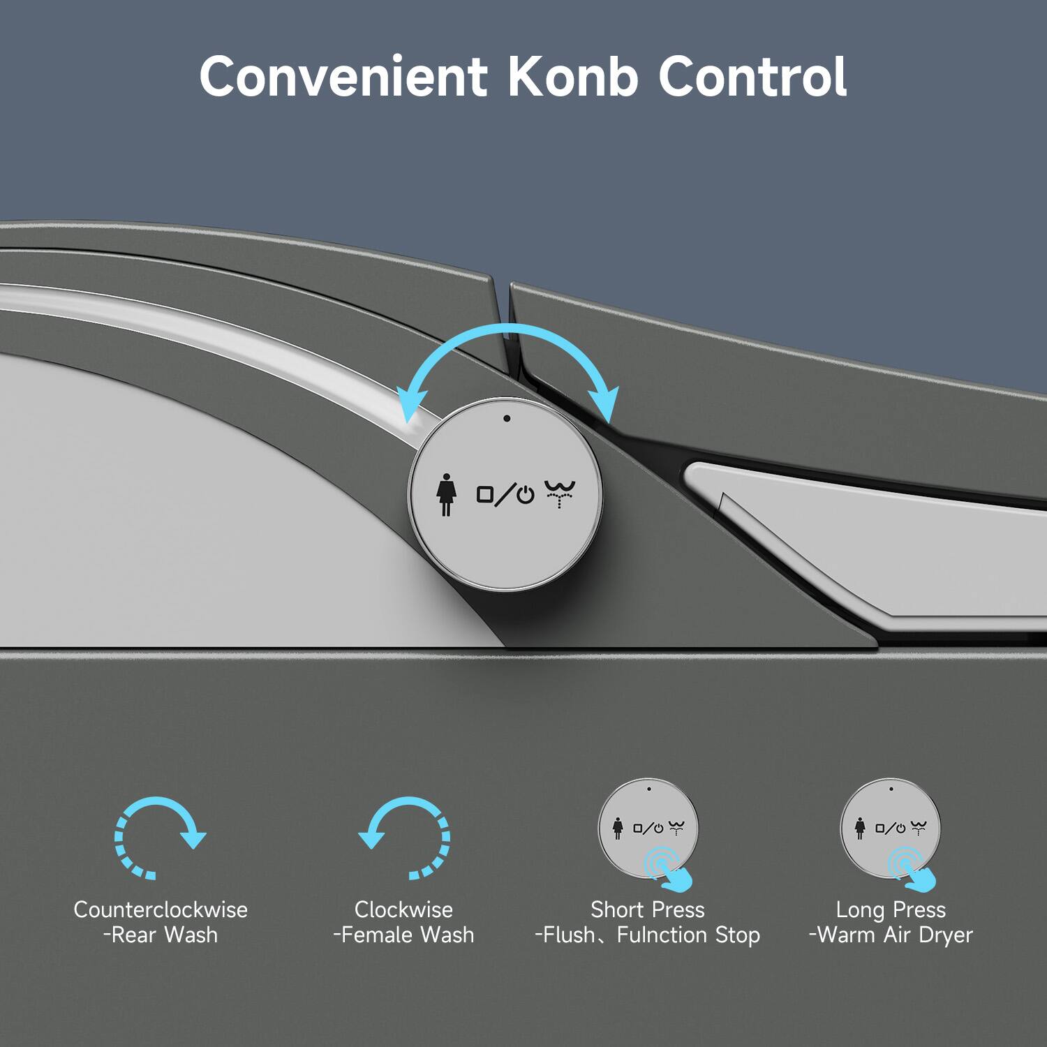 Convenient Konb Control

- Counter-clockwise - Rear Wash
- Clockwise - Female Wash
- Short Press - Flush, Function Stop
- Long Press - Warm Air Dryer
