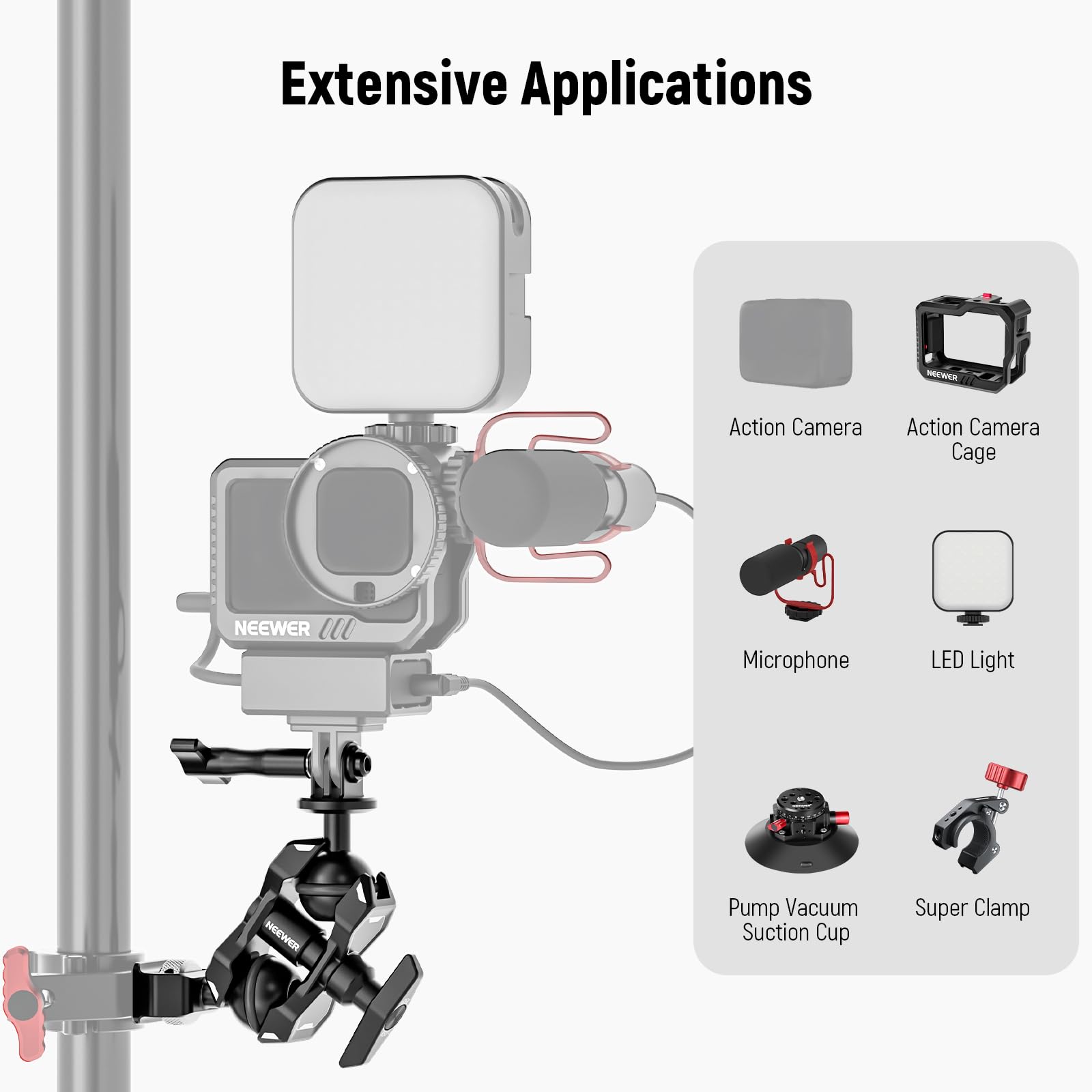 Extensive Applications

NEEWER Action Camera

Action Camera Cage

NEEWER Microphone

LED Light

Pump Vacuum Suction Cup

Super Clamp