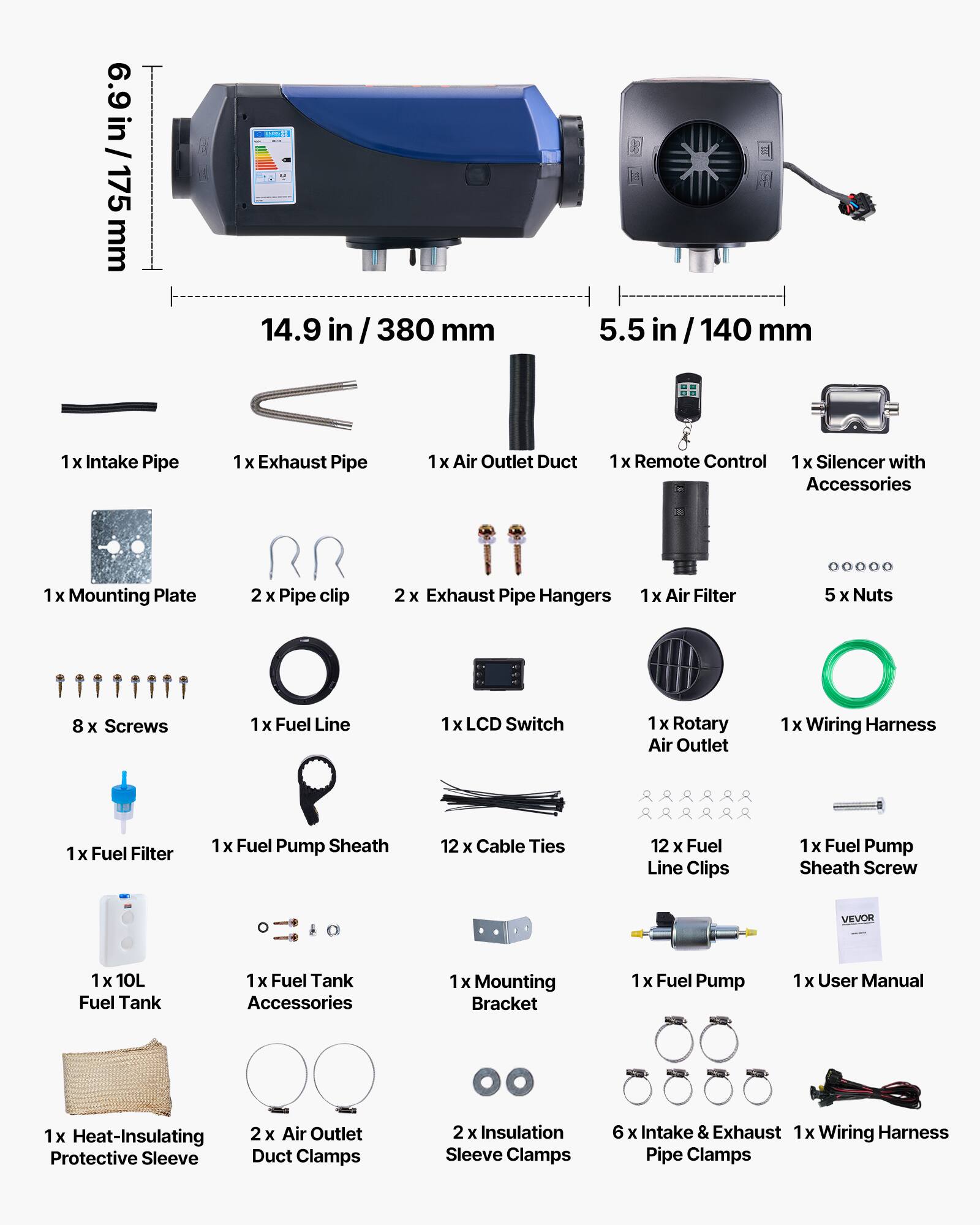 6.9 in / 175 mm  
14.9 in / 380 mm  
5.5 in / 140 mm  

1 x Intake Pipe  
1 x Exhaust Pipe  
1 x Air Outlet Duct  
1 x Remote Control  
1 x Silencer with Accessories  
1 x Mounting Plate  
2 x Pipe Clip  
2 x Exhaust Pipe Hangers  
1 x Air Filter  
8 x Screws  
1 x Fuel Line  
1 x LCD Switch  
1 x Rotary Air Outlet  
1 x Wiring Harness  
1 x Fuel Filter  
1 x Fuel Pump Sheath  
12 x Cable Ties  
12 x Fuel Line Clips  
1 x Fuel Pump Sheath Screw  
1 x 10L Fuel Tank  
1 x Fuel Tank Accessories  
1 x Mounting Bracket  
1 x Fuel Pump  
1 x User Manual  
1 x Heat-Insulating Protective Sleeve  
2 x Air Outlet Duct Clamps  
2 x Insulation Sleeve Clamps  
6 x Intake & Exhaust Pipe Clamps