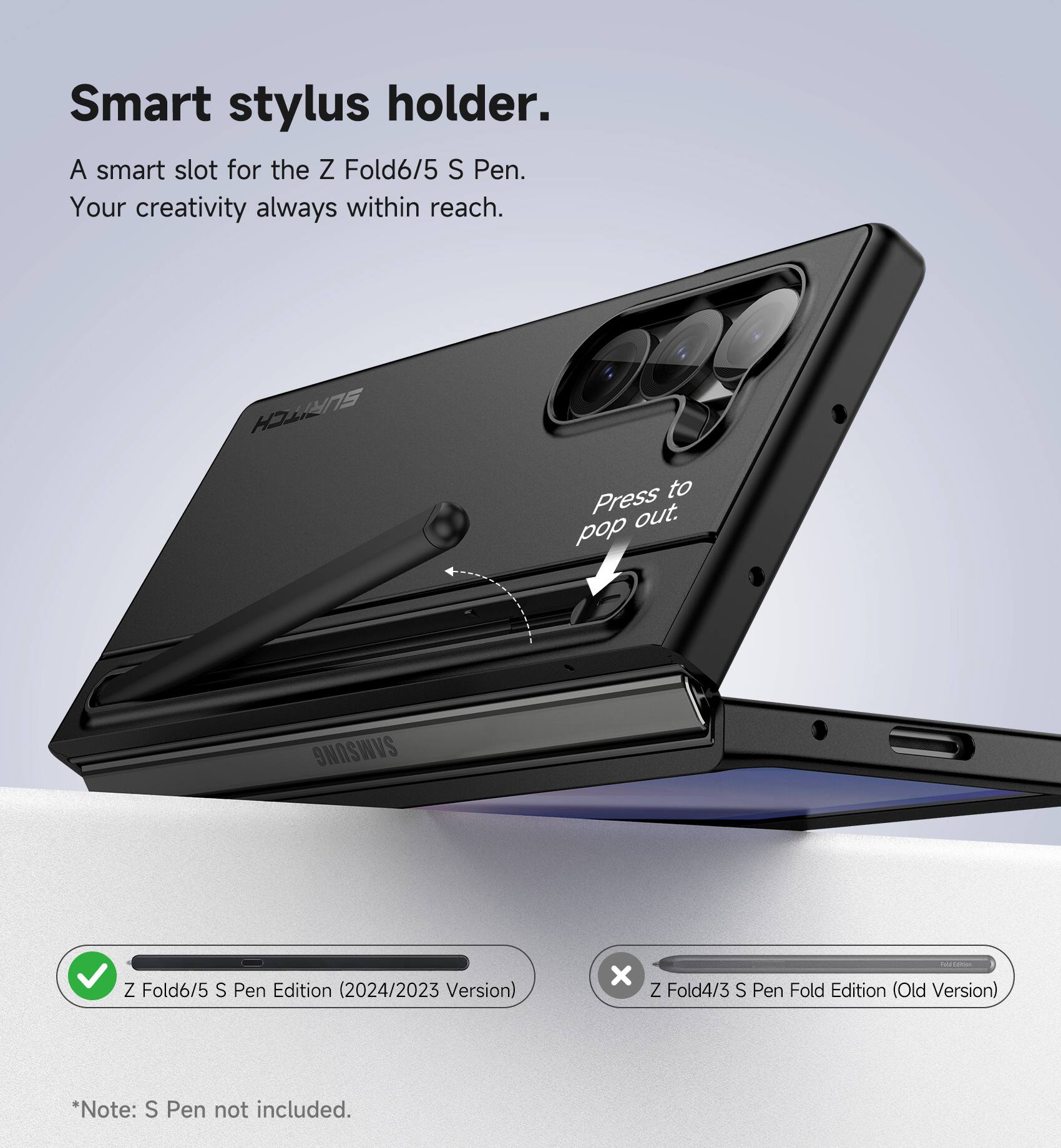 Smart stylus holder.  
A smart slot for the Z Fold6/5 S Pen.  
Your creativity always within reach.  
Press to pop out.  

HYNs to Press out.  

SAMSUNG Z Fold6/5 S Pen Edition (2024/2023 Version)  
x Z Fold4/3 S Pen Fold Edition (Old Version)  

*Note: S Pen not included.