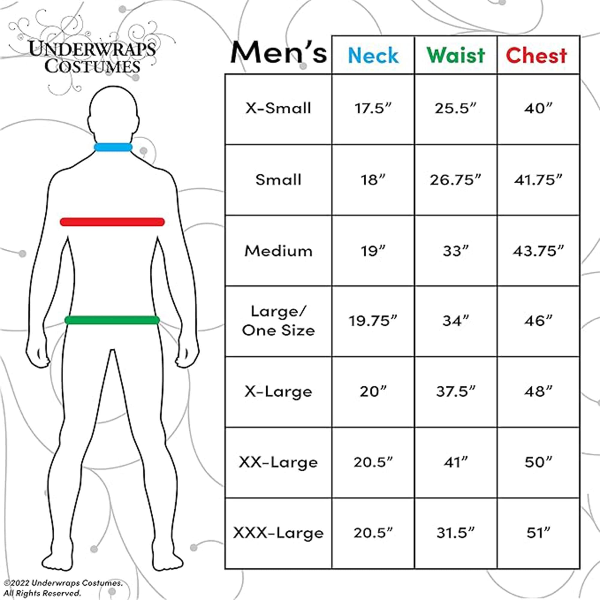 **UNDERWRAPS COSTUMES**

**Men's Size Chart**

| Size       | Neck  | Waist | Chest |
|------------|-------|-------|-------|
| X-Small    | 17.5" | 25.5" | 40"   |
| Small      | 18"   | 26.75" | 41.75"|
| Medium     | 19"   | 33"   | 43.75"|
| Large/ One Size | 19.75" | 34"   | 46"   |
| X-Large    | 20"   | 37.5" | 48"   |
| XX-Large   | 20.5" | 41"   | 50"   |
| XXX-Large  | 20.5" | 31.5" | 51"   |

©2022 Underwraps Costumes. All Rights Reserved.