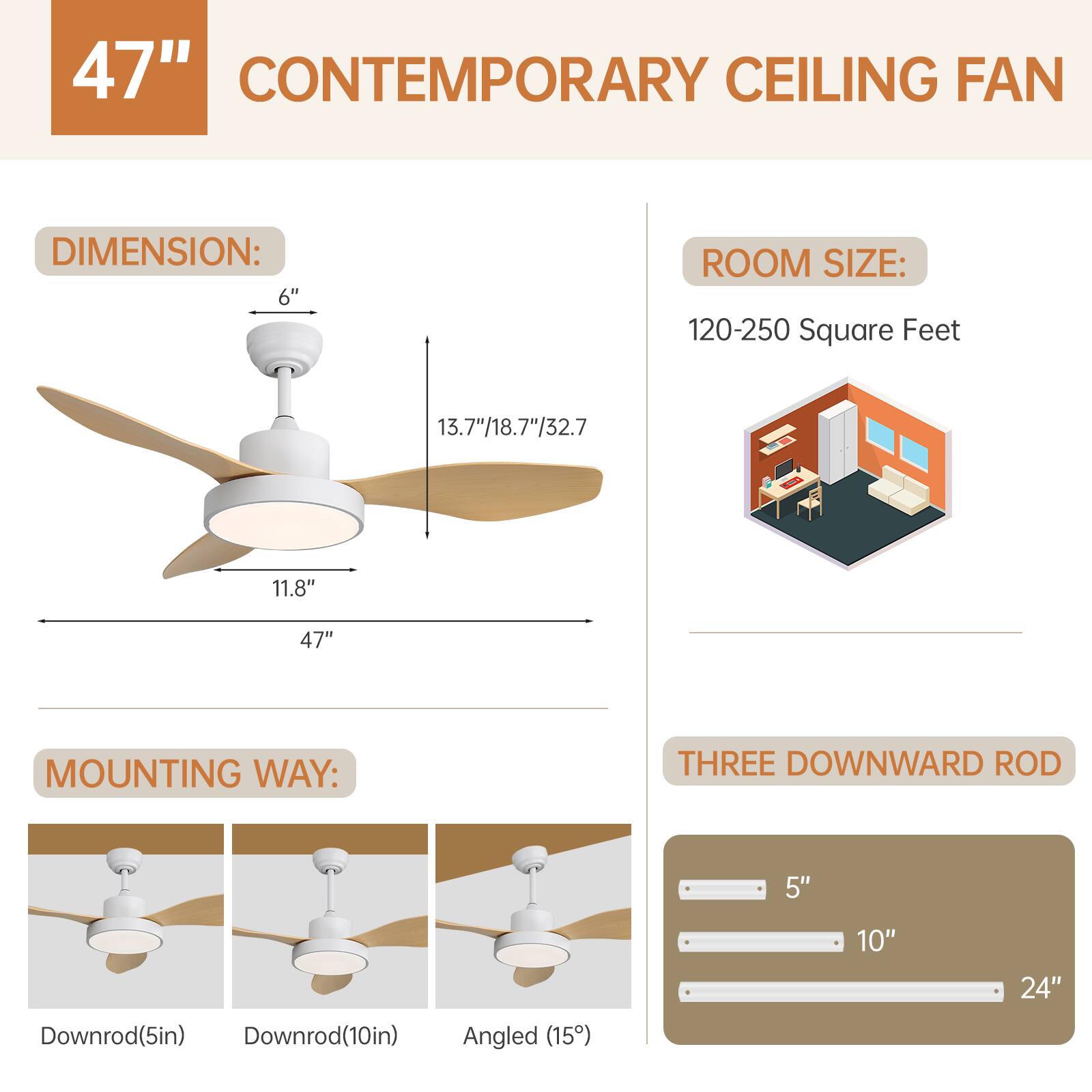 47" CONTEMPORARY CEILING FAN

DIMENSION:
- 6"
- 13.7"/18.7"/32.7
- 11.8"
- 47"

ROOM SIZE:
- 120-250 Square Feet

MOUNTING WAY:
- THREE DOWNWARD ROD
  - Downrod(5in)
  - Downrod(10in)
  - Angled (15")

THREE DOWNWARD ROD
- 5"
- 10"
- 24"
