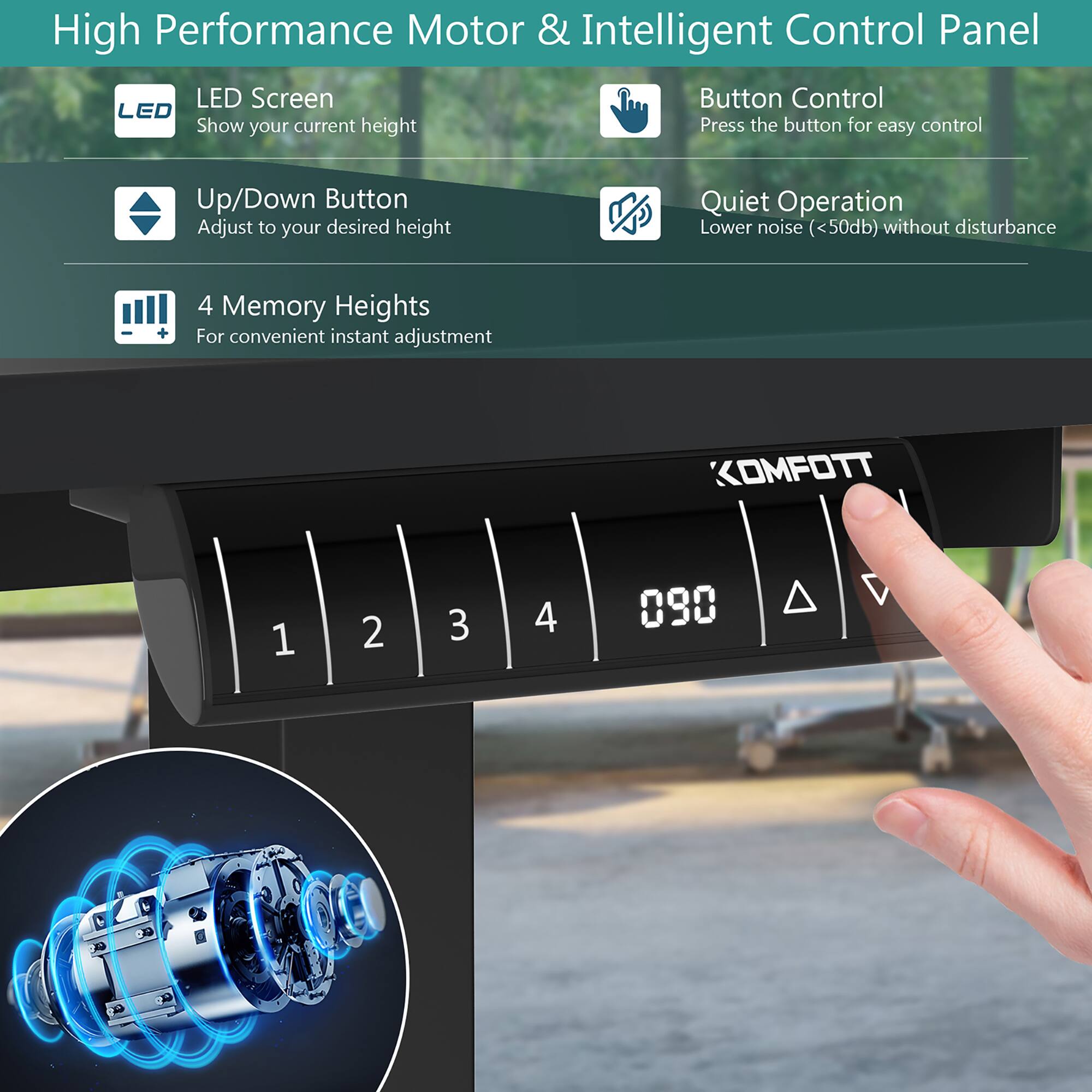 High Performance Motor & Intelligent Control Panel

- LED Screen
  - Show your current height

- Up/Down Button
  - Adjust to your desired height

- 4 Memory Heights
  - For convenient instant adjustment

- Button Control
  - Press the button for easy control

- Quiet Operation
  - Lower noise (<50db) without disturbance

KOMFOTT

1 2 3 4 090