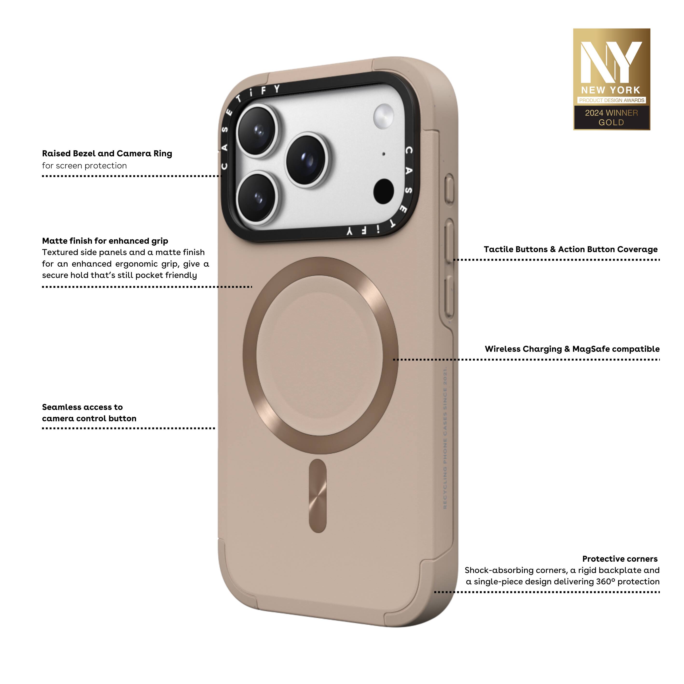 - Raised Bezel and Camera Ring for screen protection
- Matte finish for enhanced grip: Textured side panels and a matte finish for an enhanced ergonomic grip, giving a secure hold that's still pocket friendly
- Seamless access to camera control button
- Tactile Buttons & Action Button Coverage
- Wireless Charging & MagSafe compatible
- Protective corners: Shock-absorbing corners, a rigid backplate, and a single-piece design delivering 360° protection

NY NEW YORK PRODUCT DESIGN AWARDS 2024 WINNER GOLD