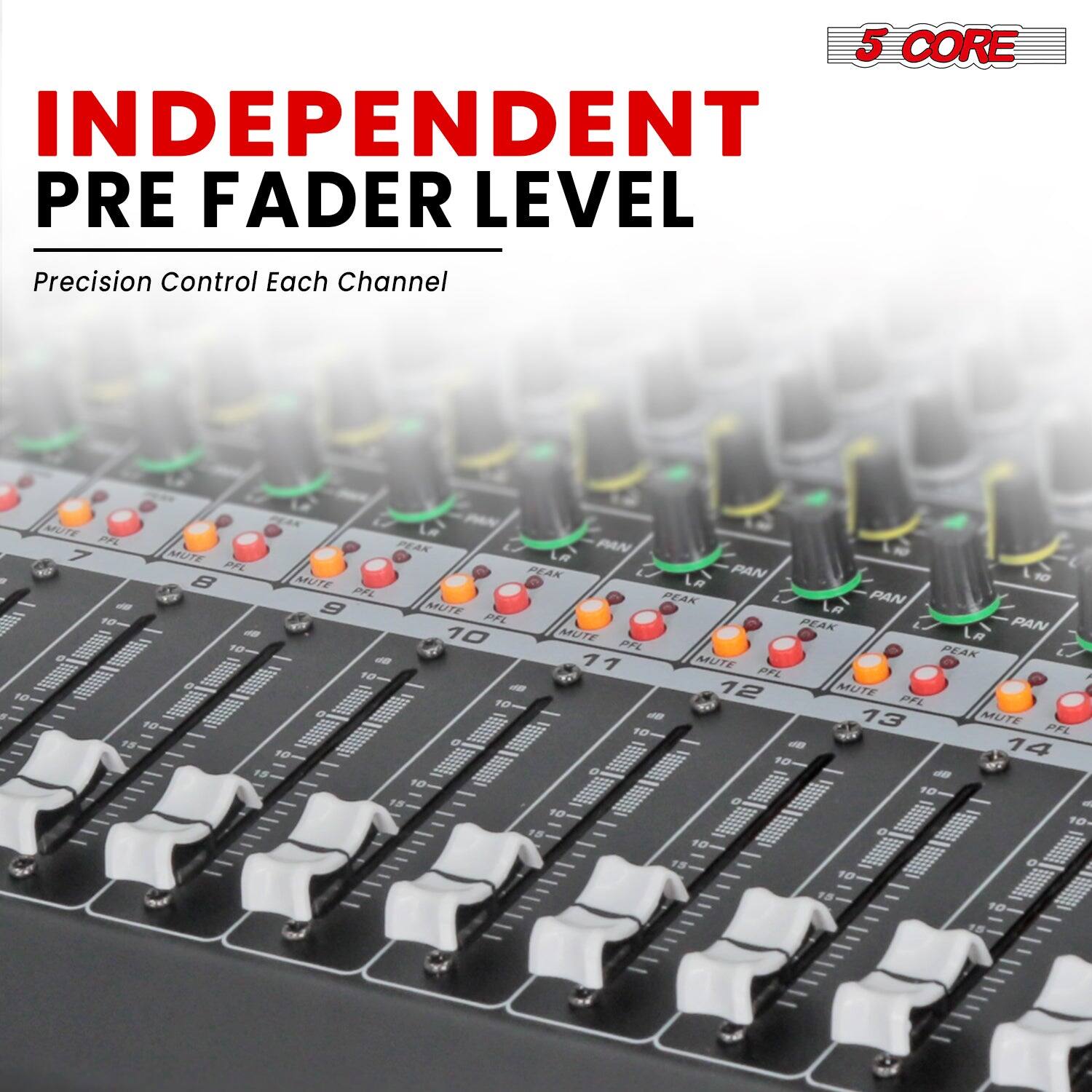 5 CORE  
INDEPENDENT PRE FADER LEVEL  
Precision Control Each Channel  

5 CORE INDEPENDENT PRE FADER LEVEL  
Precision Control Each Channel  
OA MUTE A PEAK PAN  
7 MUTE PFL PEAK PAN  
8 MUTE PFL PEAK PAN  
9 MUTE PFL PEAK PAN  
10 MUTE PFL PEAK PAN  
11 MUTE PFL PEAK PAN  
12 MUTE PFL PEAK PAN  
13 MUTE PFL PEAK PAN  
14 MUTE PFL PEAK PAN  
15 MUTE PFL PEAK PAN  
16 MUTE PFL PEAK PAN  
17 MUTE PFL PEAK PAN  
18 MUTE PFL PEAK PAN  
19 MUTE PFL PEAK PAN  
20 MUTE PFL PEAK PAN  
21 MUTE PFL PEAK PAN  
22 MUTE PFL PEAK PAN  
23 MUTE PFL PEAK PAN  
24 MUTE PFL PEAK PAN