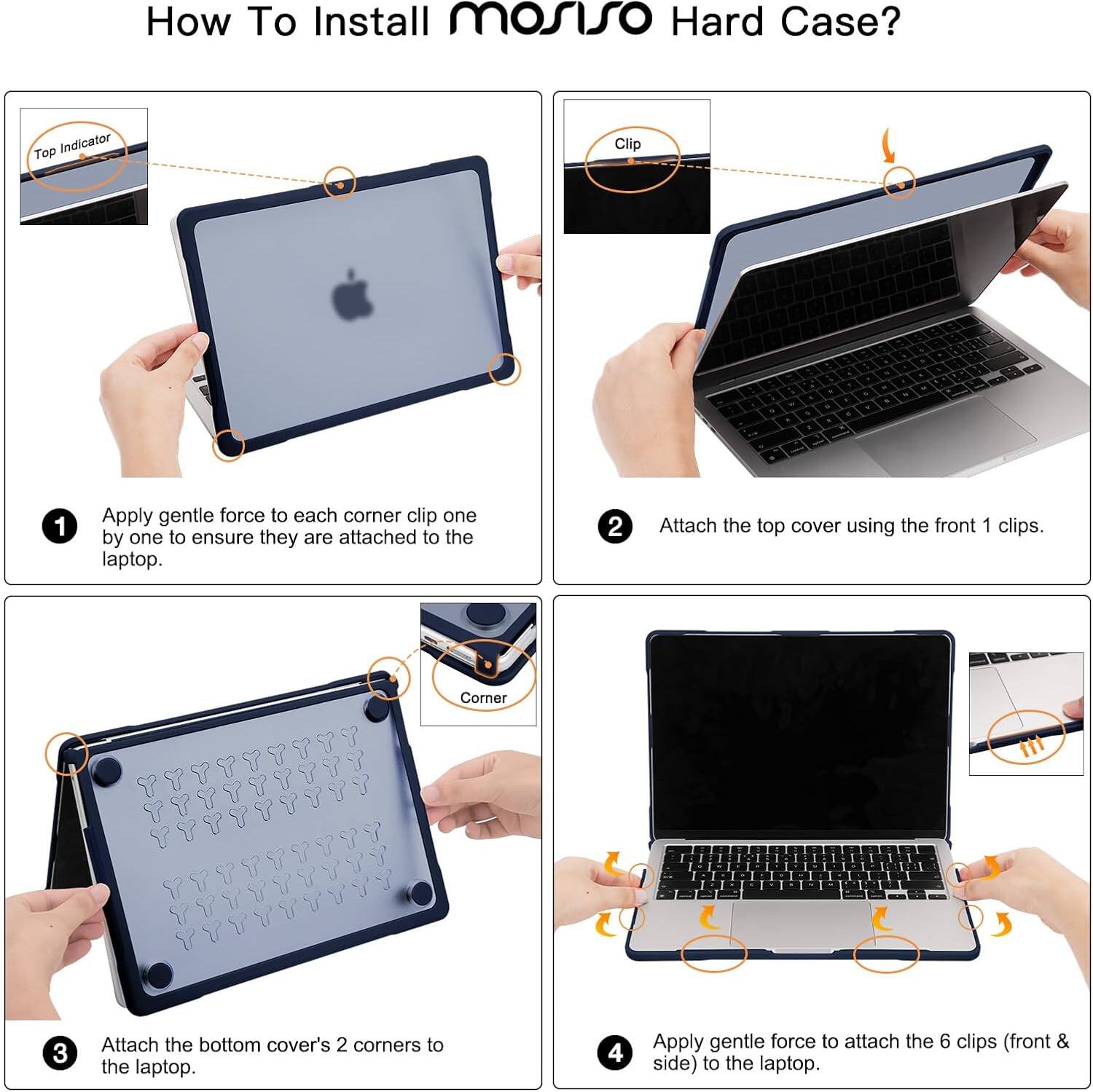 How To Install mosiso Hard Case?

1. Apply gentle force to each corner clip one by one to ensure they are attached to the laptop.
2. Attach the top cover using the front 1 clips.
3. Attach the bottom cover's 2 corners to the laptop.
4. Apply gentle force to attach the 6 clips (front & side) to the laptop.