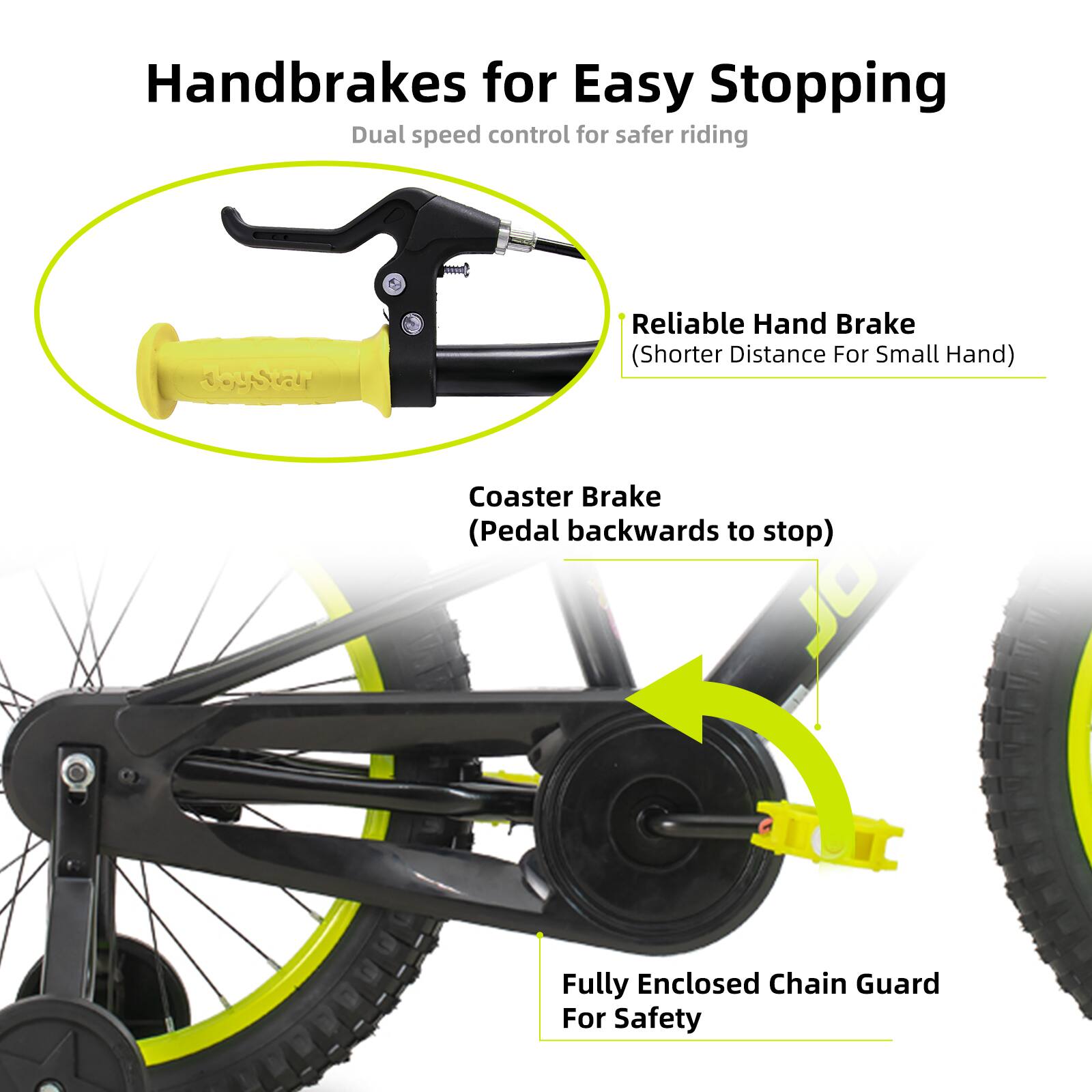 Handbrakes for Easy Stopping  
Dual speed control for safer riding  

- Reliable Hand Brake (Shorter Distance For Small Hand)  
- Coaster Brake (Pedal backwards to stop)  
- Fully Enclosed Chain Guard For Safety
