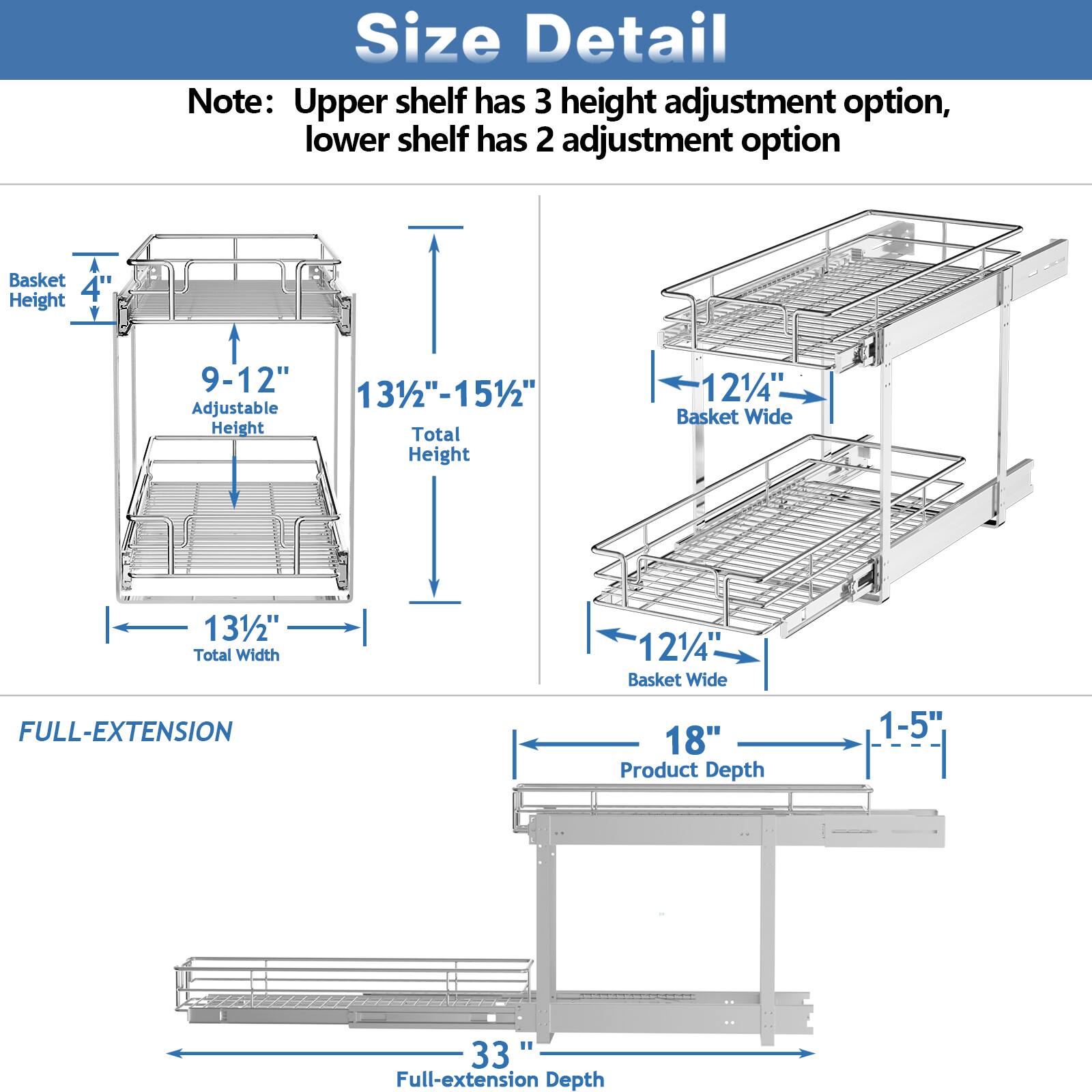 Size Detail

Note: Upper shelf has 3 height adjustment option, lower shelf has 2 adjustment option

Basket Height: 4"
Adjustable Height: 9-12"
Total Height: 131/2"-151/2"

Basket Wide: 121/4"
Total Width: 131/2"

FULL-EXTENSION

Product Depth: 1-5"
Full-extension Depth: 33"