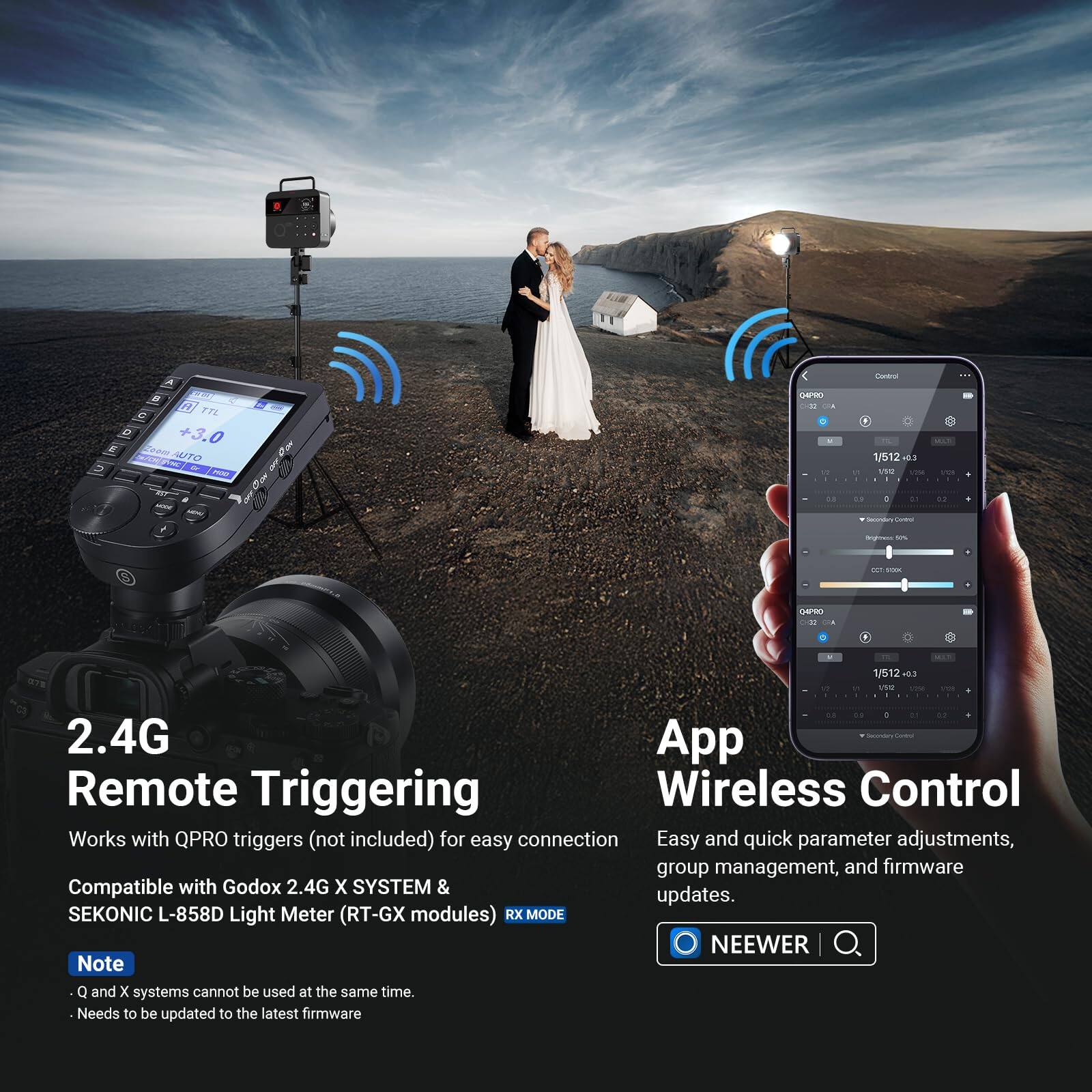 SEKONIC L-858D Light Meter (RT-GX modules) RX MODE

NEEWER

2.4G Remote Triggering
Works with QPRO triggers (not included) for easy connection
Compatible with Godox 2.4G X SYSTEM &

App Wireless Control
Easy and quick parameter adjustments, group management, and firmware updates.

Note
- Q and X systems cannot be used at the same time.
- Needs to be updated to the latest firmware
