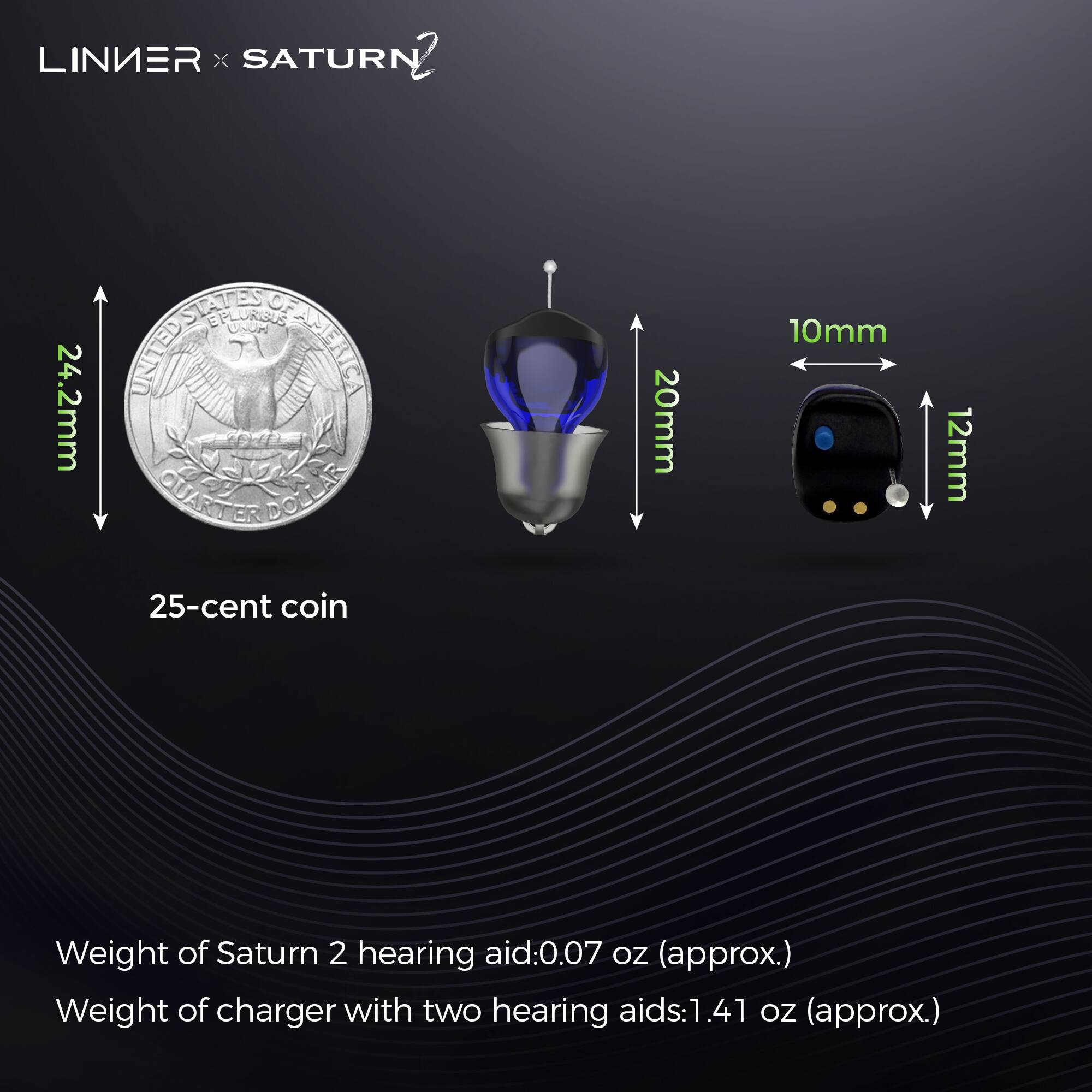 LINIER x SATURN 2

24.2mm  
20mm  
10mm  
12mm  

25-cent coin  

Weight of Saturn 2 hearing aid: 0.07 oz (approx.)  
Weight of charger with two hearing aids: 1.41 oz (approx.)