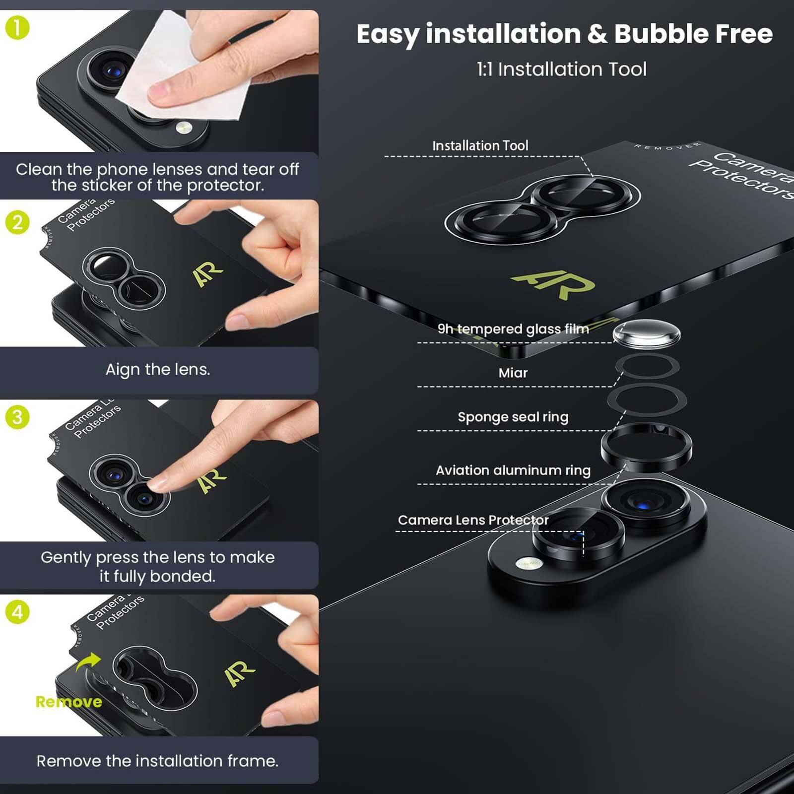 1. Easy installation & Bubble Free
   1:1 Installation Tool
   Clean the phone lenses and tear off the sticker of the protector.

2. Camera AR
   Align the lens.

3. Protectors AR
   Installation Tool
   REMOUEE
   Camera AR
   9h tempered glass film
   Miar
   Sponge seal ring
   Aviation aluminum ring
   Camera Lens Protector
   Gently press the lens to make it fully bonded.

4. Camera AR
   Remove
   Remove the installation frame.