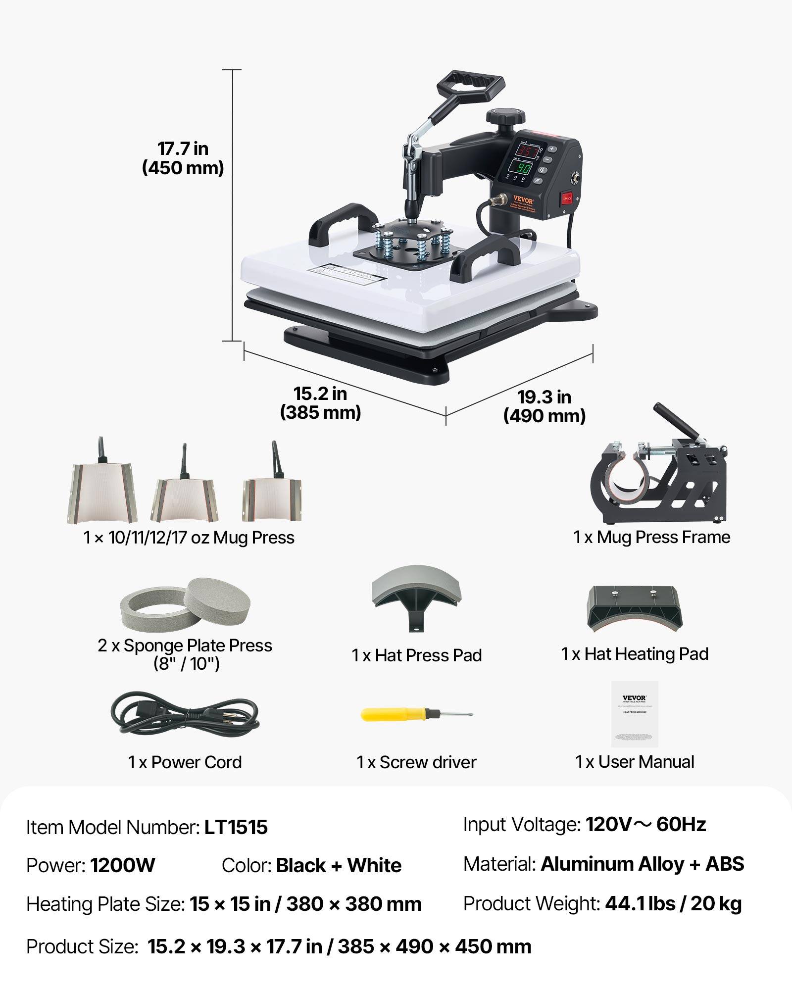 17.7 in (450mm)  
35 90 VEVOR  
15.2 in (385 mm)  
19.3 in (490 mm)  
1 x 10/11/12/17 oz Mug Press  
1 x Mug Press Frame  
2 x Sponge Plate Press (8" / 10")  
1 x Hat Press Pad  
1 x Hat Heating Pad  
VEVOR  
1 x Power Cord  
1 x Screw driver  
1 x User Manual  
Item Model Number: LT1515  
Input Voltage: 120V~ 60Hz  
Power: 1200W  
Color: Black + White  
Material: Aluminum Alloy + ABS  
Heating Plate Size: 15 x 15 in / 380 x 380 mm  
Product Weight: 44.1 lbs 20 kg  
Product Size: 15.2 x 19.3 x 17.7 in / 385 x 490 x 450 mm