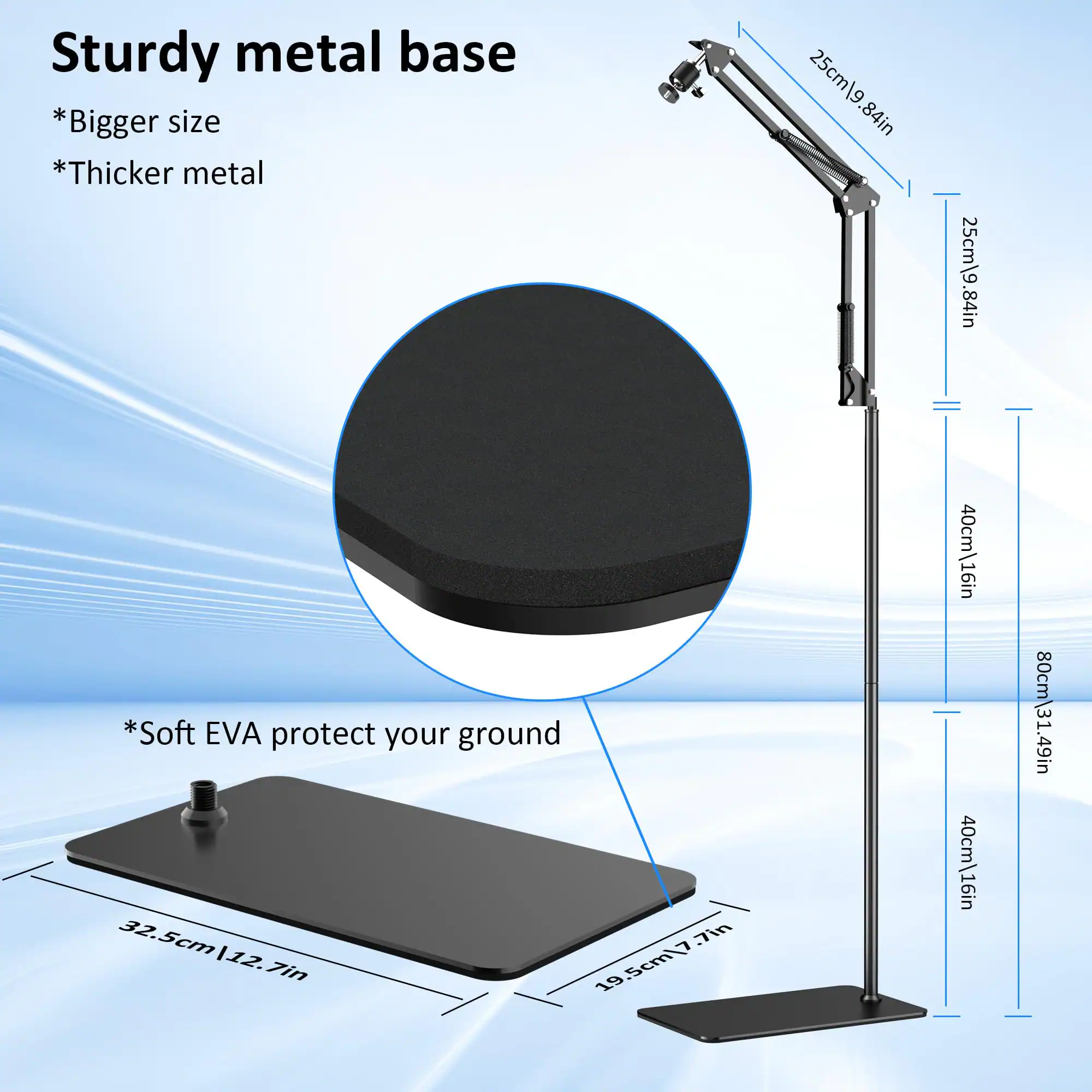 Sturdy metal base  
*Bigger size  
*Thicker metal  

*Soft EVA protect your ground  

25cm/9.84in  
25cm/9.84in  
40cm/16in  
80cm/31.49in  

32.5cm/12.7in  
19.5cm/7.7in  
19.5cm/7.7in  
32.5cm/12.7in