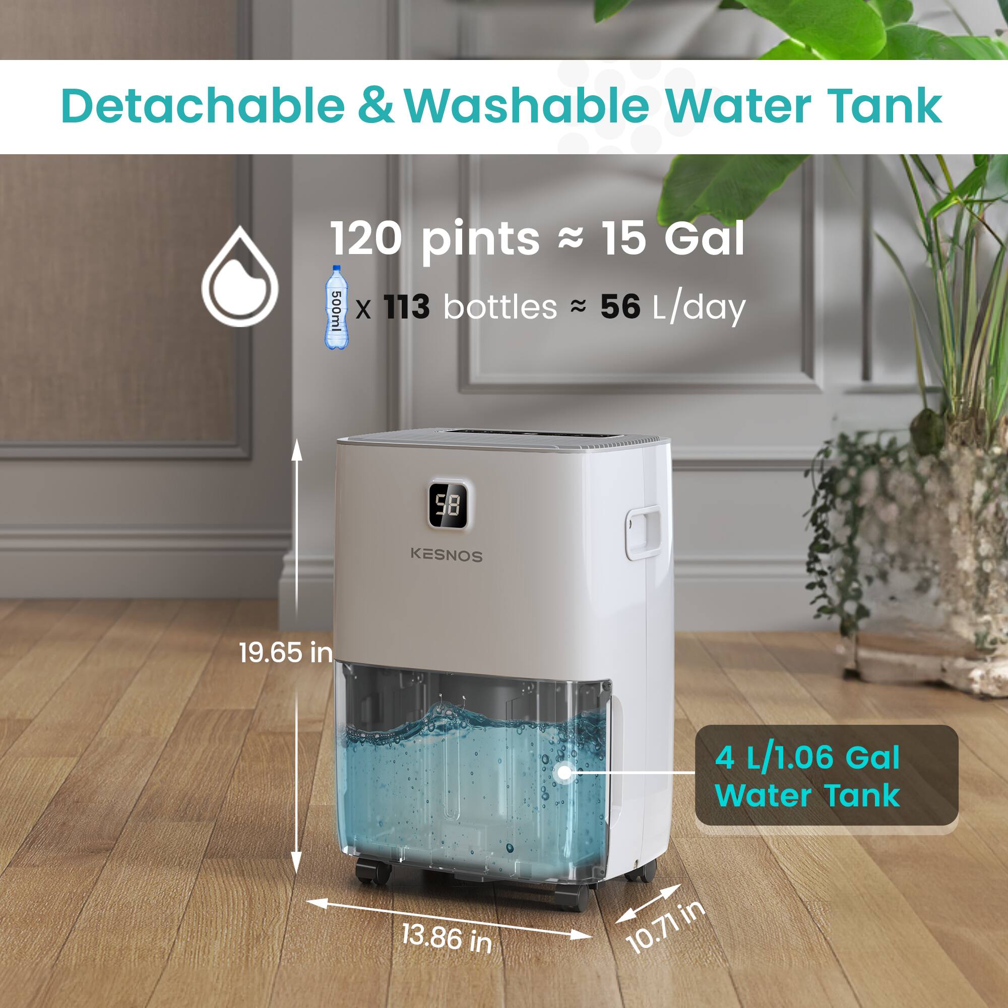 Detachable & Washable Water Tank  
120 pints ≈ 15 Gal  
500ml x 113 bottles ≈ 56 L/day  
4 L/1.06 Gal Water Tank  
19.65 in x 13.86 in x 10.71 in