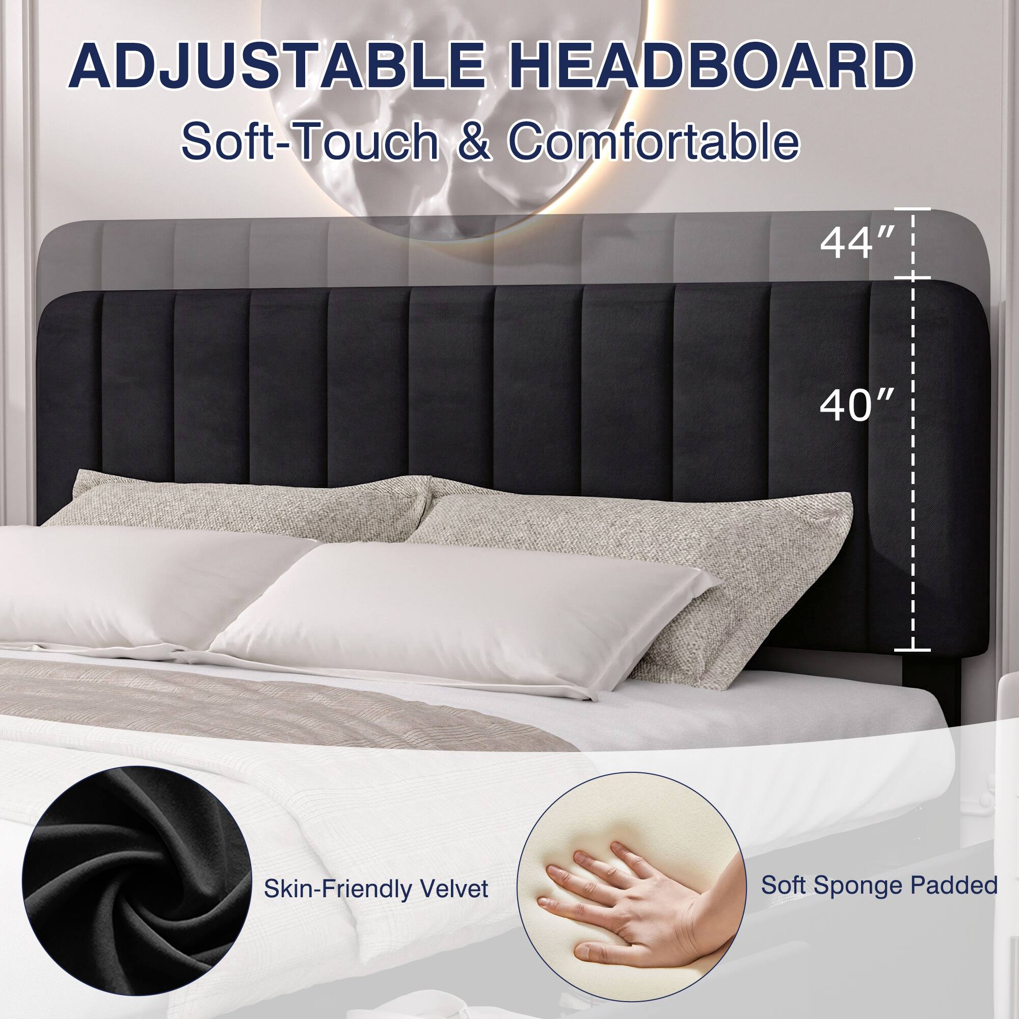ADJUSTABLE HEADBOARD  
Soft-Touch & Comfortable  

44"  
40"  

Skin-Friendly Velvet  
Soft Sponge Padded