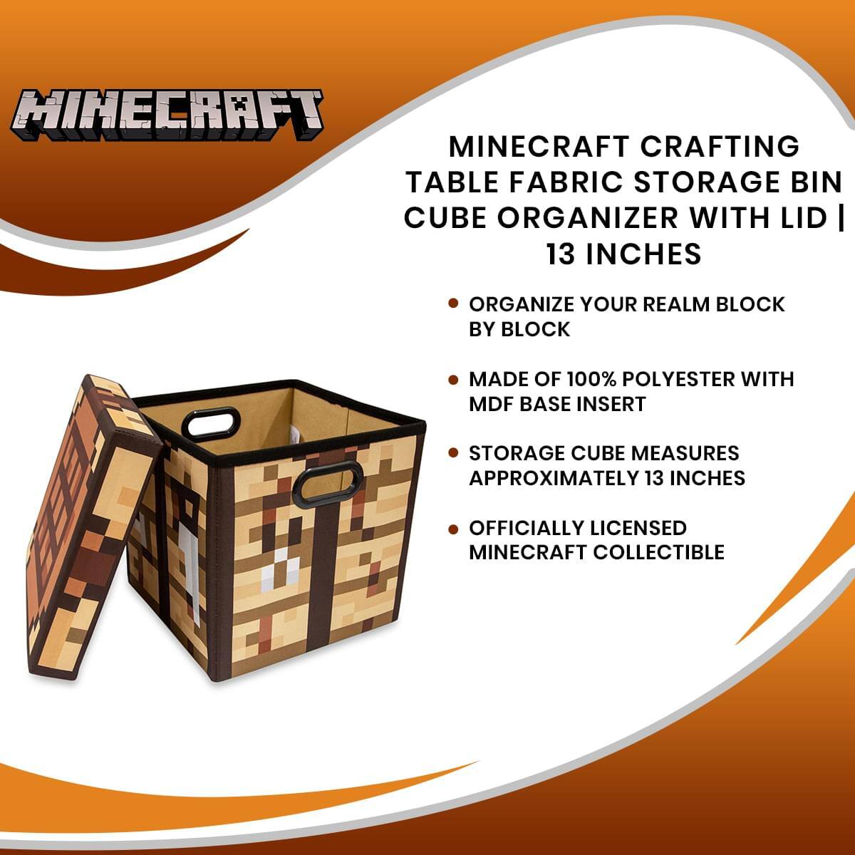 MINECRAFT CRAFTING TABLE FABRIC STORAGE BIN CUBE ORGANIZER WITH LID | 13 INCHES

- ORGANIZE YOUR REALM BLOCK BY BLOCK
- MADE OF 100% POLYESTER WITH MDF BASE INSERT
- STORAGE CUBE MEASURES APPROXIMATELY 13 INCHES
- OFFICIALLY LICENSED MINECRAFT COLLECTIBLE