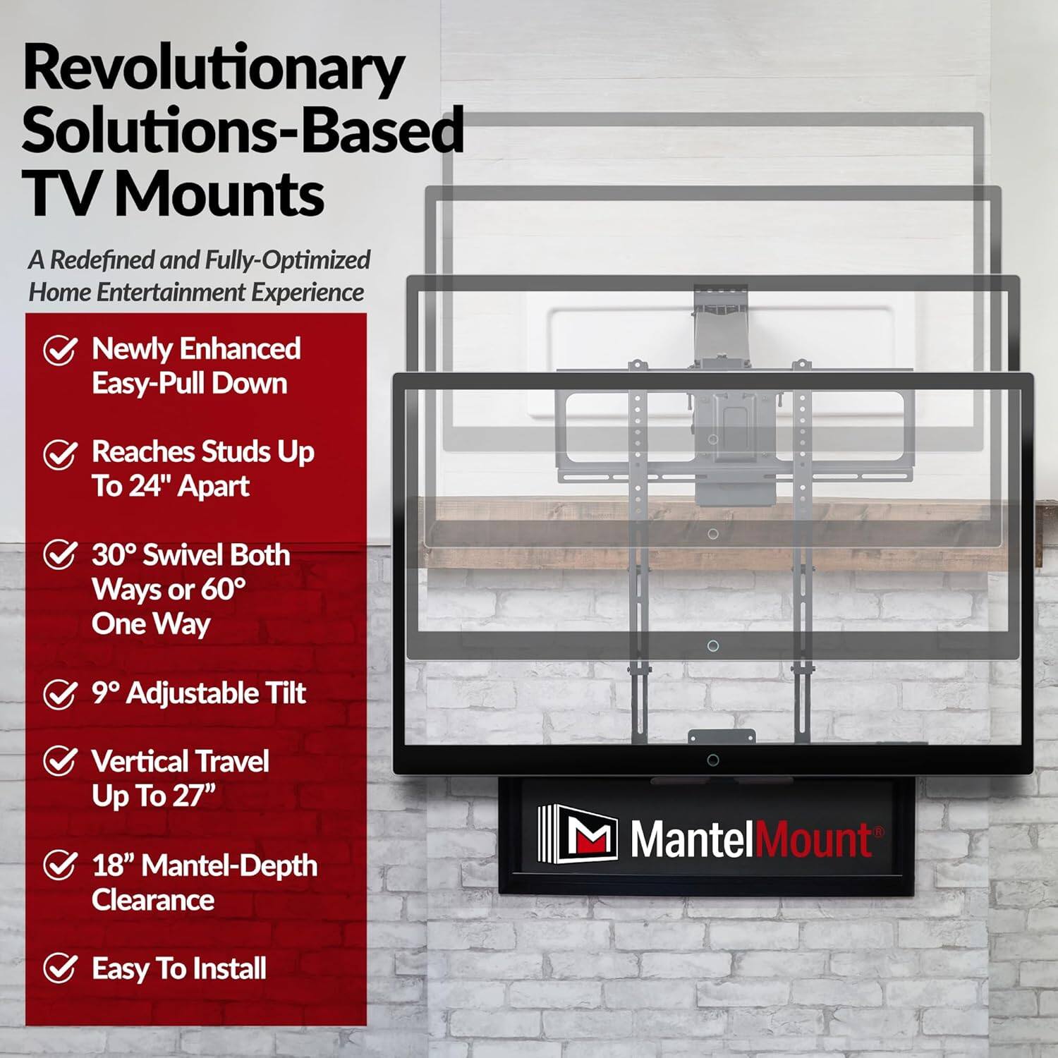 Revolutionary Solutions-Based TV Mounts  
A Redefined and Fully-Optimized Home Entertainment Experience  

- Newly Enhanced Easy-Pull Down  
- Reaches Studs Up To 24" Apart  
- 30° Swivel Both Ways or 60° One Way  
- 9° Adjustable Tilt  
- Vertical Travel Up To 27"  
- 18" Mantel-Depth Clearance  
- Easy To Install  

MantelMount