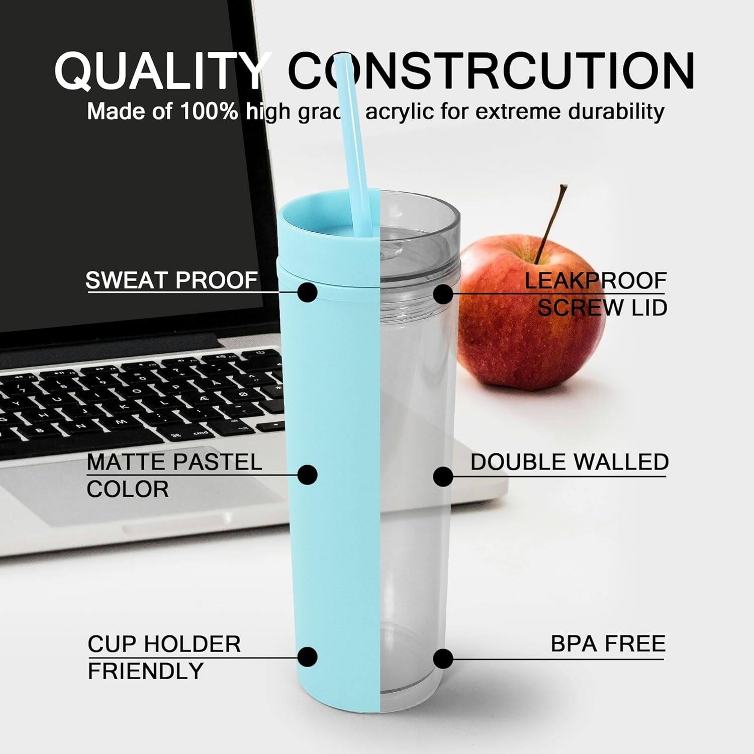 QUALITY CONSTRUCTION Made of 100% high-grade acrylic for extreme durability. SWEAT PROOF, LEAKPROOF, SCREW LID, MATTE PASTEL COLOR, DOUBLE WALLED, CUP HOLDER FRIENDLY, BPA FREE.