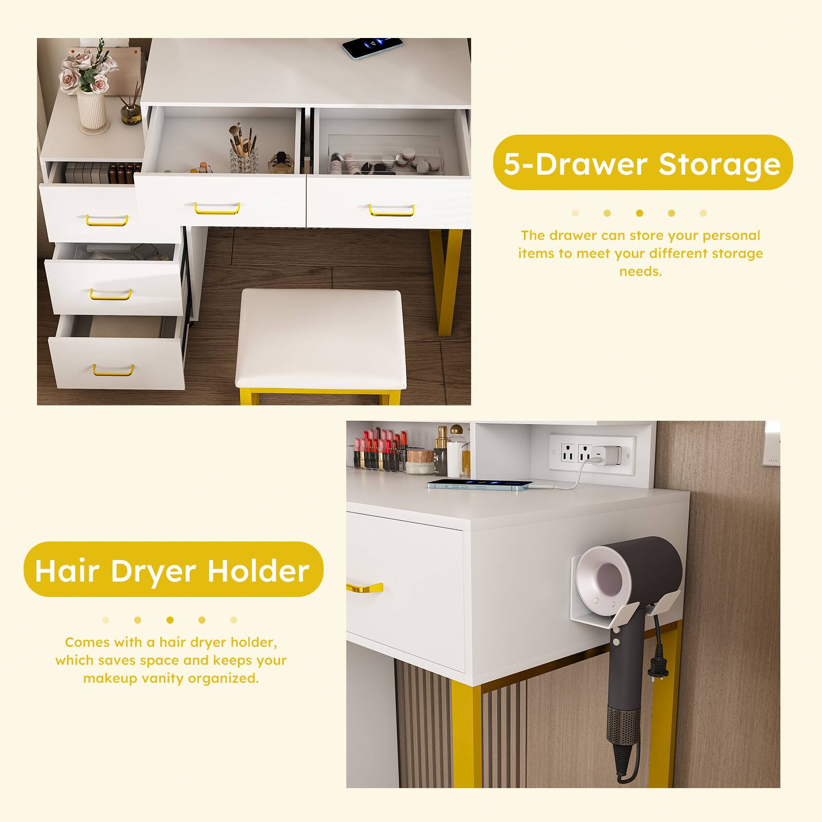 5-Drawer Storage  
The drawer can store your personal items to meet your different storage needs.

Hair Dryer Holder  
Comes with a hair dryer holder, which saves space and keeps your makeup vanity organized.