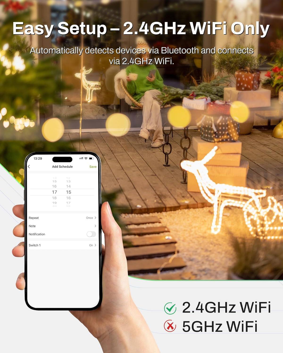 Easy Setup - 2.4GHz WiFi Only  
Automatically detects devices via Bluetooth and connects via 2.4GHz WiFi.

Add Schedule  
Save - 15 16 17 18 19  
ae - 13 14 15 16 17  
Repeat Once  
Note  
Notification  
Switch 1 On  

2.4GHz WiFi ✓  
5GHz WiFi ✗