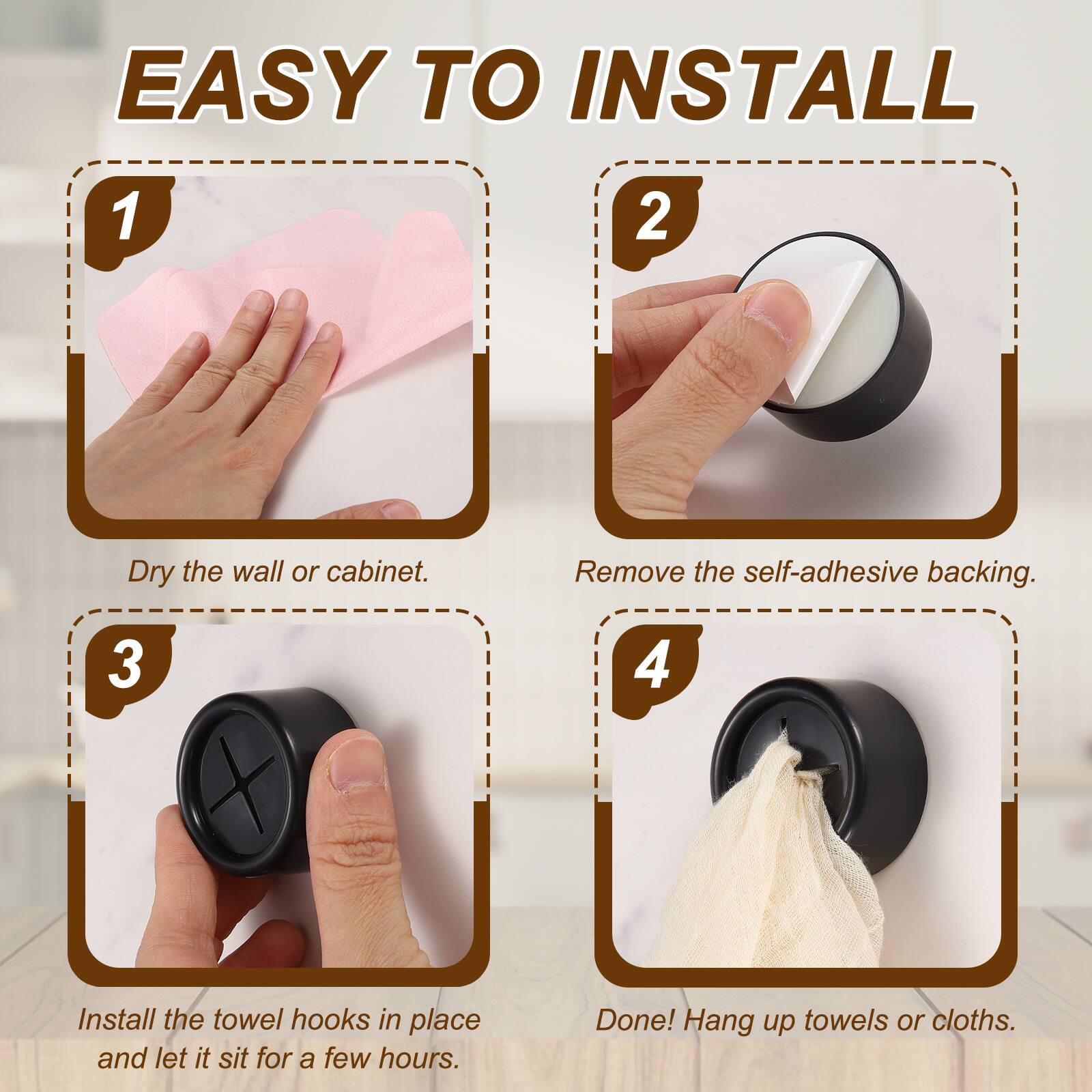EASY TO INSTALL

1. Dry the wall or cabinet.
2. Remove the self-adhesive backing.
3. Install the towel hooks in place and let it sit for a few hours.
4. Done! Hang up towels or cloths.
