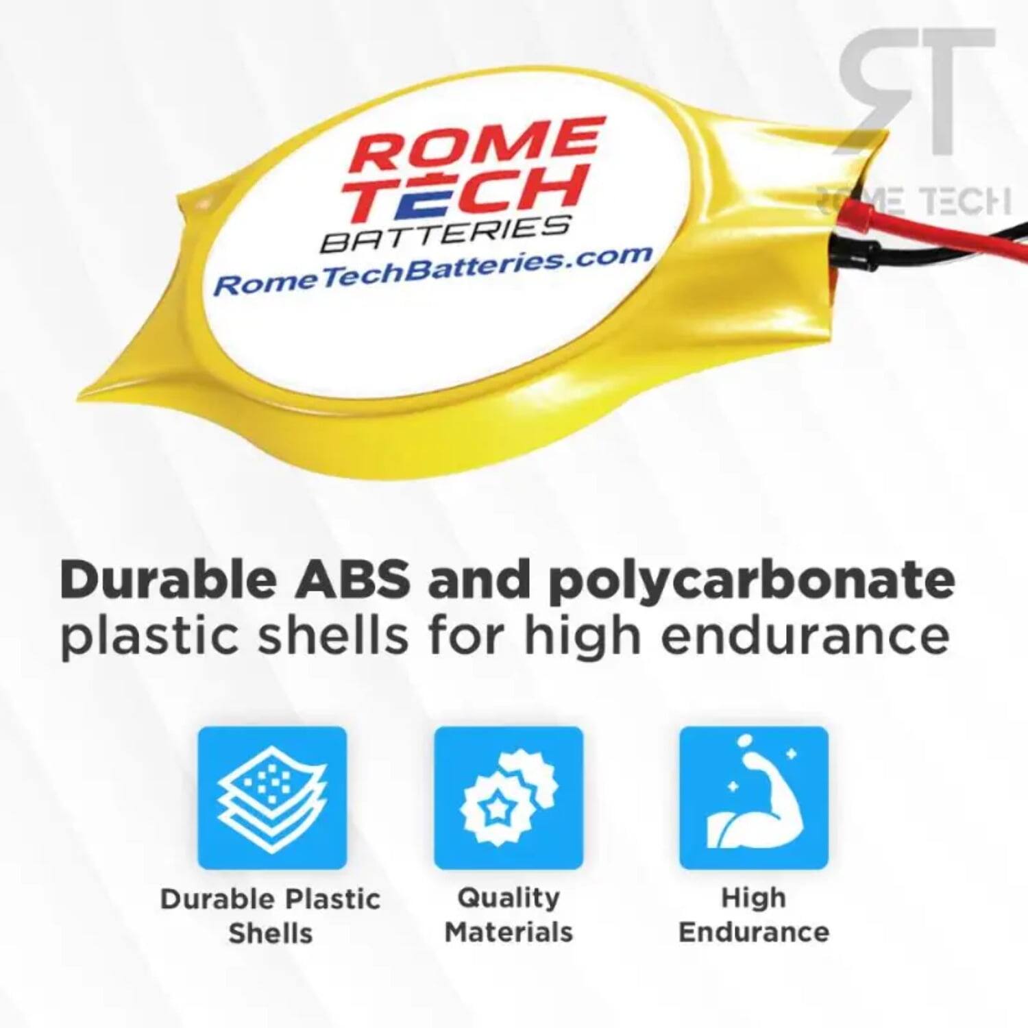 ROME TECH BATTERIES  
RomeTechBatteries.com  

Durable ABS and polycarbonate plastic shells for high endurance  

- Durable Plastic Shells  
- Quality Materials  
- High Endurance