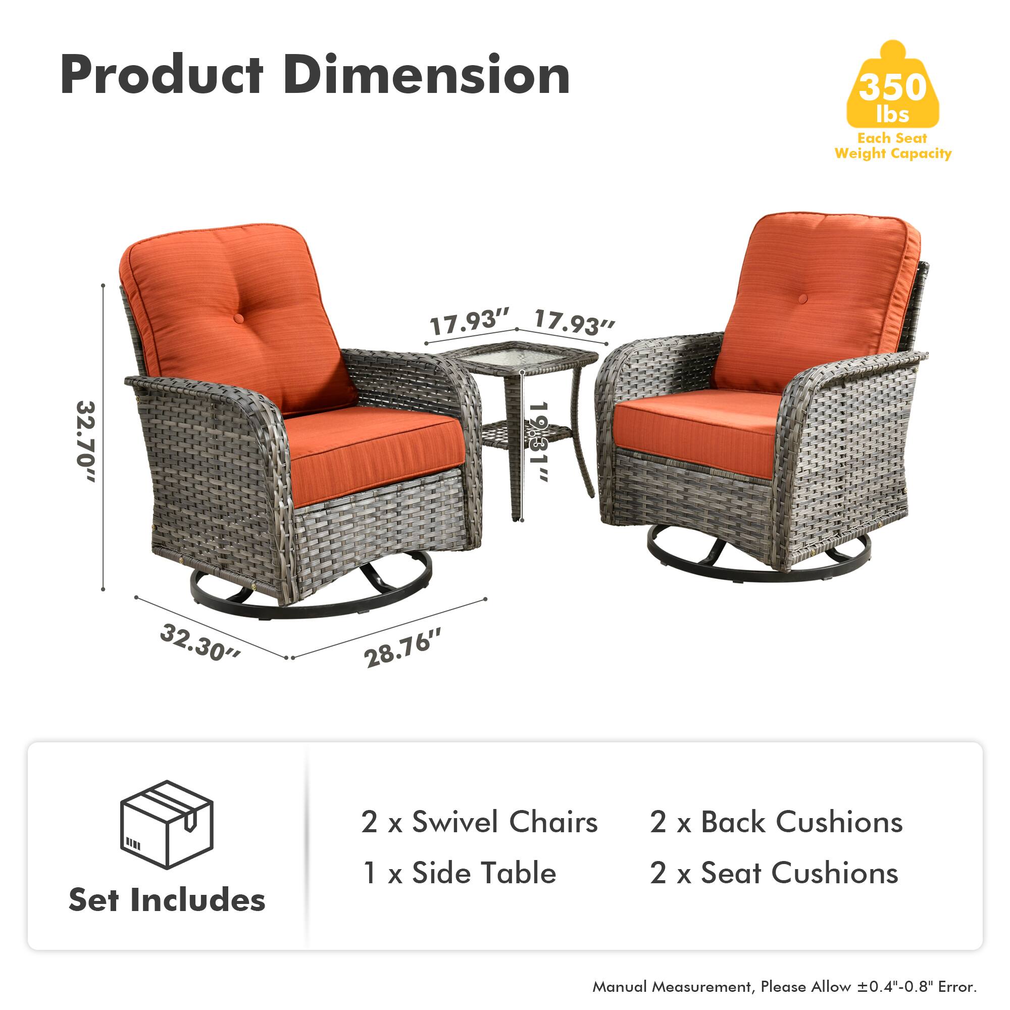 Product Dimension  
350 lbs Each Seat Weight Capacity  

17.93"  
17.93"  
32.70"  
19.31"  
32.30"  
28.76"  

Set Includes  
2 x Swivel Chairs  
1 x Side Table  
2 x Back Cushions  
2 x Seat Cushions  

Manual Measurement, Please Allow ±0.4"-0.8" Error.