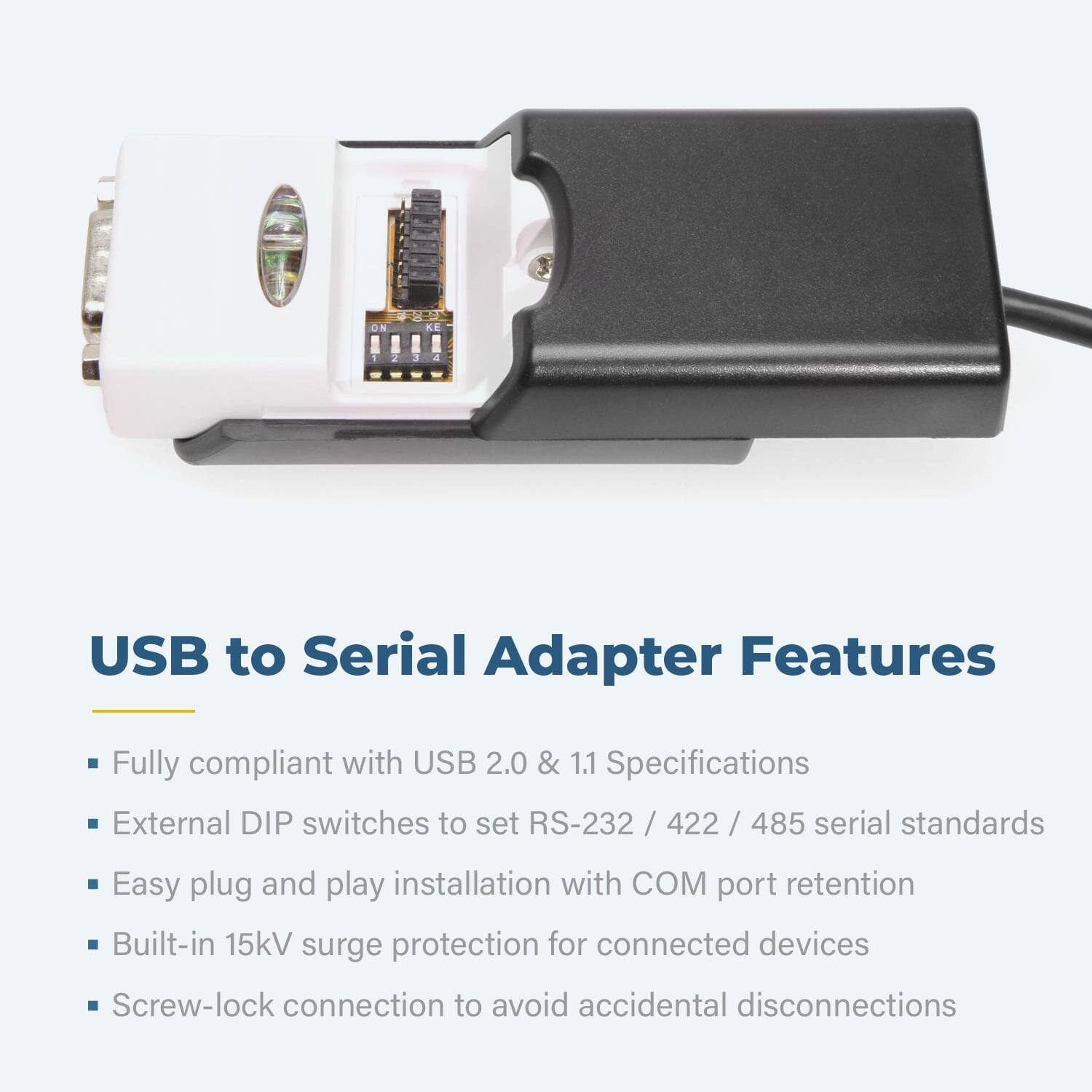 ON - 2 3 4 USB to Serial Adapter Features

- Fully compliant with USB 2.0 & 1.1 Specifications
- External DIP switches to set RS-232 / 422 / 485 serial standards
- Easy plug and play installation with COM port retention
- Built-in 15kV surge protection for connected devices
- Screw-lock connection to avoid accidental disconnections