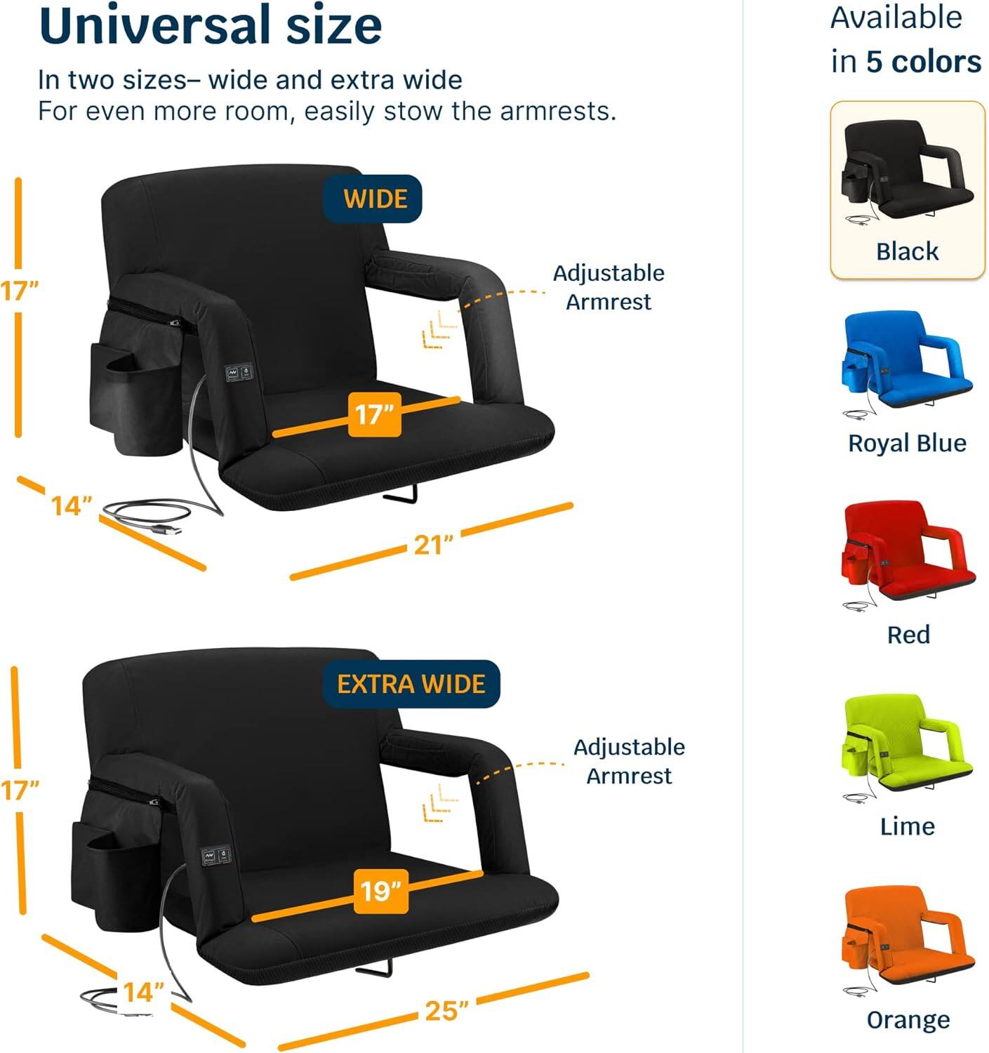 Universal size  
In two sizes—wide and extra wide  
For even more room, easily stow the armrests.  

WIDE  
17" Adjustable Armrest  
14"  
21"  

EXTRA WIDE  
17" Adjustable Armrest  
14"  
19"  
25"  

Available in 5 colors  
Black  
Royal Blue  
Red  
Lime  
Orange