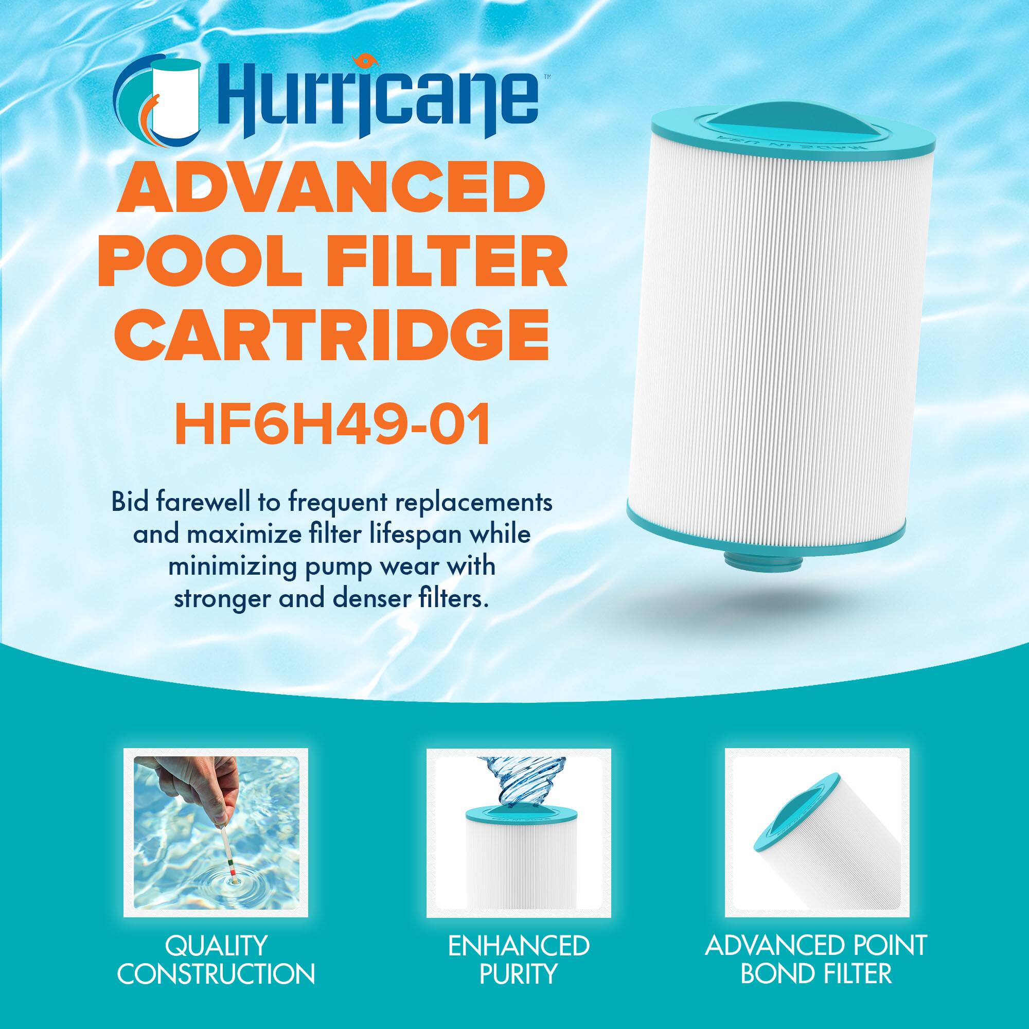 Hurricane  
ADVANCED POOL FILTER CARTRIDGE  
HF6H49-01  

Bid farewell to frequent replacements and maximize filter lifespan while minimizing pump wear with stronger and denser filters.  

QUALITY CONSTRUCTION  
ENHANCED PURITY  
ADVANCED POINT BOND FILTER